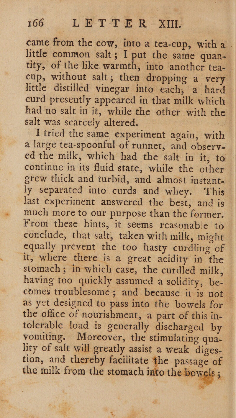 came from the cow, into a tea-cup, with a. little common salt ; I put the same quan. tity, of the like warmth, into another tea- cup, without salt; then dropping a very little distilled vinegar into each, a hard curd presently appeared in that milk which had no salt in it, while the other with the salt was scarcely altered. | ; I tried the same experiment again, with a large tea-spoonful of runnet, and observ- ed the milk, which had the salt in it, to continue in its fluid state, while the other grew thick and turbid, and almost instant- ly separated into curds and whey. This last experiment answered the best, and is much more to our purpose than the former. From these hints, it seems reasonable to conclude, that salt, taken with milk, might equally prevent the too hasty curdling of it, where there is a great acidity in the stomach; in which case, the curdled milk, having too quickly assumed a solidity, be- comes troublesome; and because it is not — as yet designed to pass into the bowels for the office of nourishment, a part of this in- tolerable load is generally discharged by vomiting. Moreover, the stimulating qua- lity of salt will greatly assist a weak diges. tion, and thereby facilitate the passage of the milk from the stomach into theiaoyygls 3 x ae