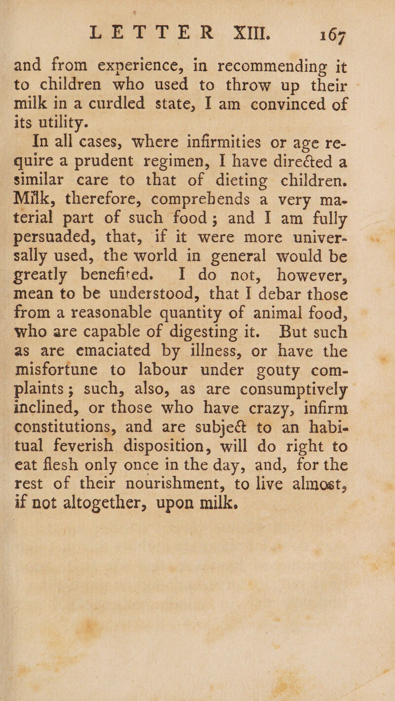 and from experience, in recommending it to children who used to throw up their | milk in a curdled state, I am convinced of its utility. In all cases, where infirmities or age re- quire a prudent regimen, I have directed a similar care to that of dieting children. Milk, therefore, comprehends a very ma- terial part of such food; and I am fully persuaded, that, if it were more univer- sally used, the world in general would be greatly benefited. I do not, however, mean to be understood, that I debar those from a reasonable quantity of animal food, who are capable of digesting it. But such as are emaciated by illness, or have the misfortune to labour under gouty com- plaints; such, also, as are consumptively inclined, or those who have crazy, infirm constitutions, and are subje&amp; to an habi- tual feverish disposition, will do right to eat flesh only once in the day, and, for the rest of their nourishment, to live almost, if not altogether, upon milk.