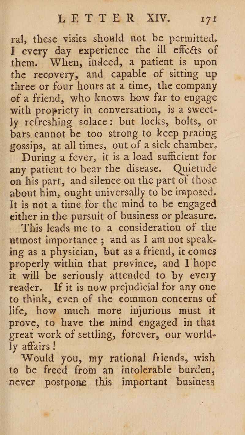 BETTER XIV. 178 ral, these visits should not be permitted. I every day experience the ill effe&amp;s of them. When, indeed, a patient is upon the recovery, and capable of sitting up three or four hours at a time, the company of a friend, who knows how far to engage with propriety in conversation, is a swect- ly refreshing solace: but locks, bolts, or bars cannot be too strong to keep prating gossips, at all times, out of a sick chamber. During a fever, it is a load sufficient for any patient to bear the disease. Quietude on his part, and silence on the part of those about him, ought universally to be imposed. It is not a time for the mind to be engaged either in the pursuit of business or pleasure. This leads me to a consideration of the utmost importance ; and as I am not speak- ing as a physician, but asa friend, it comes properly within that province, and I hope it will be seriously attended to by every reader. If it is now prejudicial for any one to think, even of the common concerns of life, how much more injurious must it prove, to have the mind engaged in that great work of settling, forever, our world- ly affairs ! Would you, my rational friends, wish to be freed from an intolerable burden, ‘never postpone this important business