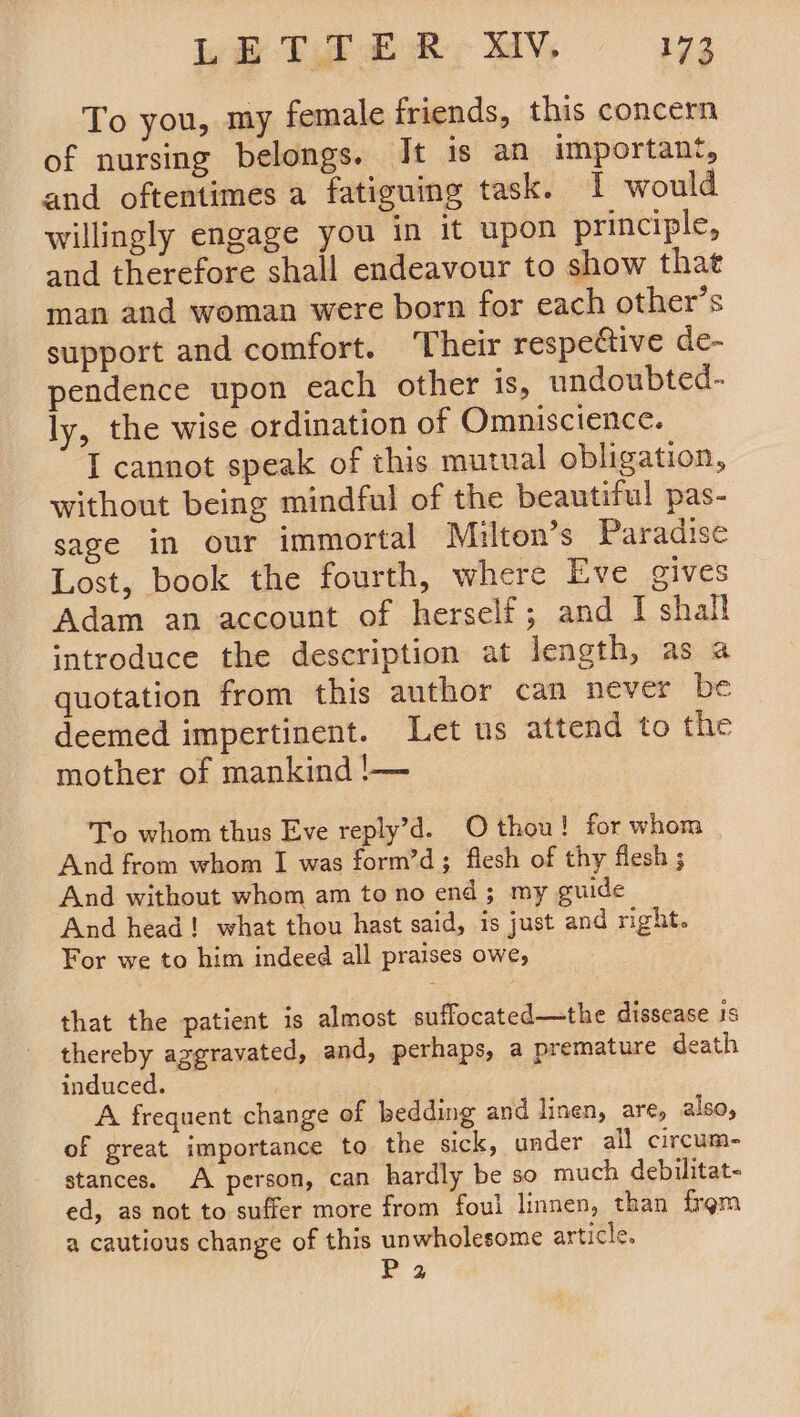 LB TF ER MV, i273 To you, my female friends, this concern of nursing belongs. It is an important, and oftentimes a fatiguing task. I would willingly engage you in it upon principle, and therefore shall endeavour to show that man and woman were born for each other’s support and comfort. ‘Their respective de- pendence upon each other is, undoubted- ly, the wise ordination of Omniscience. I cannot speak of this mutual obligation, without being mindful of the beautiful pas- sage in our immortal Milton's Paradise Lost, book the fourth, where Eve gives Adam an account of herself; and I shall introduce the description at length, as a quotation from this author can never be deemed impertinent. Let us attend to the mother of mankind !— To whom thus Eve reply’d. O thou! for whom And from whom I was form’d; flesh of thy flesh ; And without whom am to no end; my guide And head! what thou hast said, is just and right. For we to him indeed all praises owe, that the patient is almost suffocated—the dissease is thereby aggravated, and, perhaps, a premature death induced. | A frequent change of bedding and linen, are, also, of great importance to the sick, under all circum- stances. A. person, can hardly be so much debilitat- ed, as not to suffer more from foul linnen, than frgm a cautious change of this unwholesome article. 1