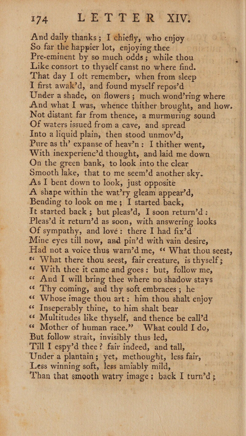 And daily thanks; I chiefly, who enjoy So far the happier lot, enjoying thee Pre-eminent by so much odds; while thou Like consort to thyself canst no where find. That day I oft remember, when from sleep I first awak’d, and found myself repos’d Under a shade, on flowers; much wond’ring where 4nd what I was, whence thither brought, and how. Not distant far from thence, a murmuring sound Of waters issued froma cave, and spread Into a liquid plain, then stood unmov’d, Pure as th’ expanse of heav’n: I thither went, With inexperienc’d thought, and laid me down On the green bank, to look into the clear Smooth lake, that to me seem’d another sky. As I bent down to look, just opposite A shape within the wat’ry gleam appear’d, Bending to look on me; I started back, it started back ; but pleas’d, I soon return’d : Pleas’d it return’d as soon, with answering looks Of sympathy, and lové: there I had fix’d Mine eyes till now, and pin’d with vain desire, Had not a voice thus warn’d me, ** What thou seest, *¢ What there thou seest, fair creature, is thyself; *« With thee it came and goes: but, follow me, «¢ And I will bring thee where no shadow stays ‘¢ Thy coming, and thy soft embraces; he *¢ Whose image thou art: him thou shalt enjoy «¢ Inseperably thine, to him shalt bear ‘¢ Multitudes like thyself, and thence be call’d «6 Mother of human race.”? What could I do, But follow strait, invisibly thus led, Till I espy’d thee? fair indeed, and tall, Under a plantain; yet, methought, less fair, Less winning soft, less amiably mild, . Than that smooth watry image; back I turn’d;