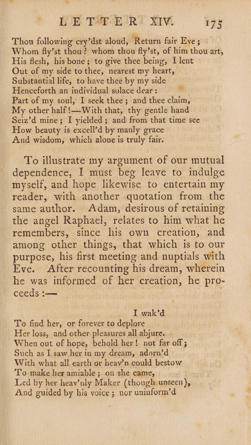 WETHER RIM ies Thou following cry’dst aloud, Return fair Eve ; Whom fly’st thou? whom thou fly’st, of him thou art, His flesh, his bone ; to give thee being, I lent Out of my side to thee, nearest my heart, Substantial life, to have thee by my side Henceforth an individual solace dear : Part of my soul, I seek thee; and thee claim, © My other half 1—With that, thy gentle hand Seiz’d mine; I yielded; and from that time see How beauty is excell’d by manly grace And wisdom, which alone is truly fair. To illustrate my argument of our mutual dependence, I must beg leave to indulge myself, and hope likewise to entertain my reader, with another quotation from the same author. Adam, desirous of retaining the angel Raphael, relates to him what he remembers, since his own creation, and among other things, that which is to our purpose, his first meeting and nuptials with Eve. After recounting his dream, wherein he was informed of her creation, he pro- ~ ceeds :— I wak’d To find her, or forever to deplore Her loss, and other pleasures all abjure. When out of hope, behold her! not far off 5 Such as IL saw her in my dream, adorn’d With what all earth or heav’n could bestow To make her amiable; on she came, Led by her heav’nly Maker (though. unseen )y. And guided by his voice; nor uninform’d