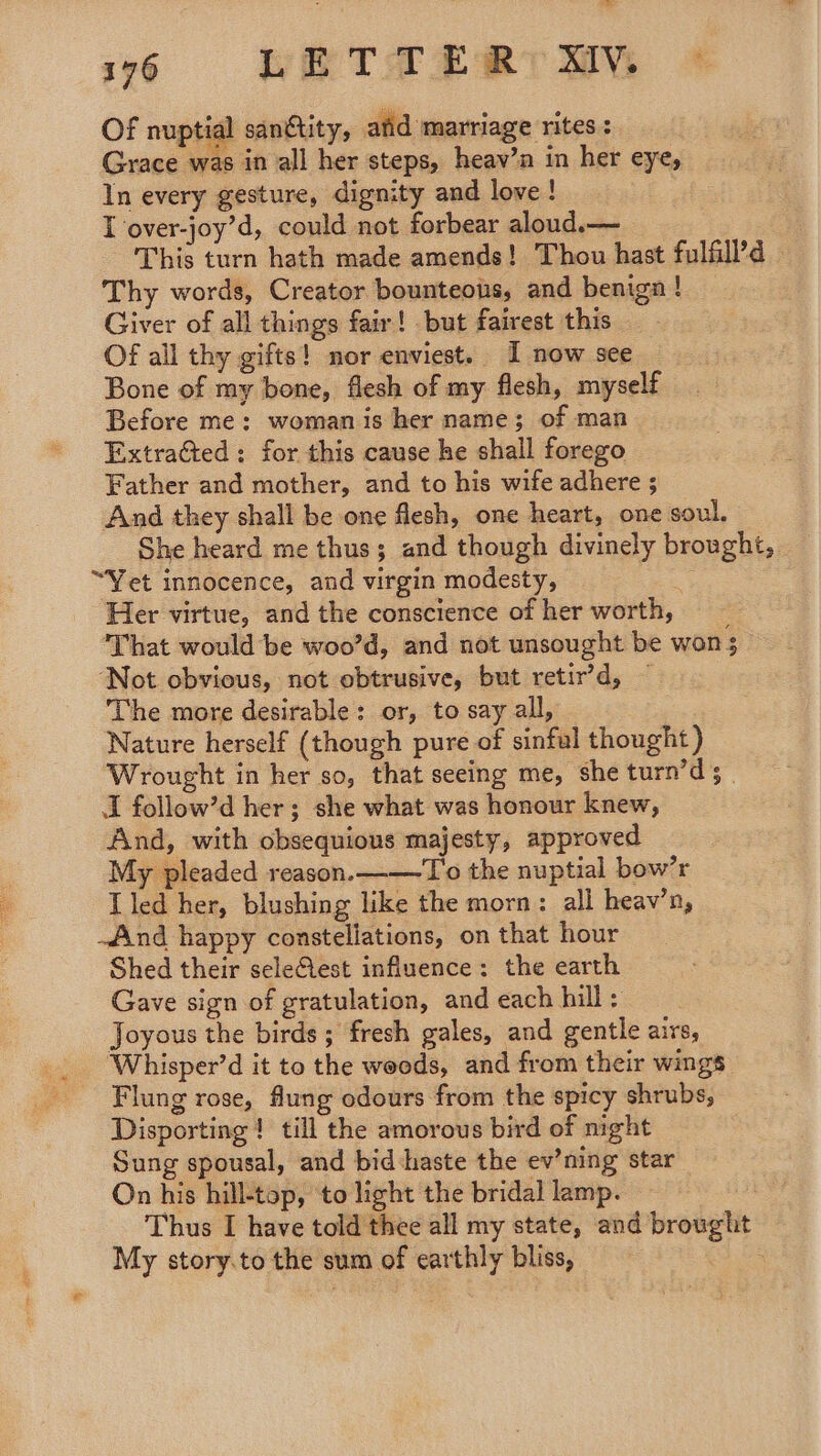 fad 176 LE TT ER SIV, Of nuptial sanctity, afd marriage rites: Grace was in all her steps, heav’n in her eye, In every gesture, dignity and love ! I over-joy’d, could not forbear aloud.— This turn hath made amends! Thou hast fulfill’d © Thy words, Creator bounteotis, and beniga ! Giver of all things fair! but fairest this Of all thy gifts! nor enviest. I now see Bone of my bone, flesh of my flesh, myself Before me: woman is her name; of man Extracted: for this cause he shall forego Father and mother, and to his wife adhere ; And they shall be one flesh, one heart, one soul. She heard me thus; and though divinely brought, “Yet innocence, and virgin modesty, : Her virtue, and the conscience of her worth, That would be woo’d, and not unsought be won; ‘Not obvious, not obtrusive, but retir’d, The more desirable: or, to say all, Nature herself (though pure of sinful thought ) Wrought in her so, that seeing me, she turn’d 3 I follow’d her; she what was honour knew, And, with obsequious majesty, approved My pleaded reason. ——T'o the nuptial bow’r I led her, blushing like the morn: all heav’n, find happy constellations, on that hour Shed their seleftest influence: the earth Gave sign of gratulation, and each hill: . Joyous the birds ; fresh gales, and gentle airs, Whisper’d it to the woods, and from their wings Flung rose, flung odours from the spicy shrubs, Disporting ! till the amorous bird of night Sung spousal, and bid haste the ev’ning star On his hill-top, to light the bridal lamp. Thus I have told thee all my state, and brought My story.to the sum of earthly bliss, |