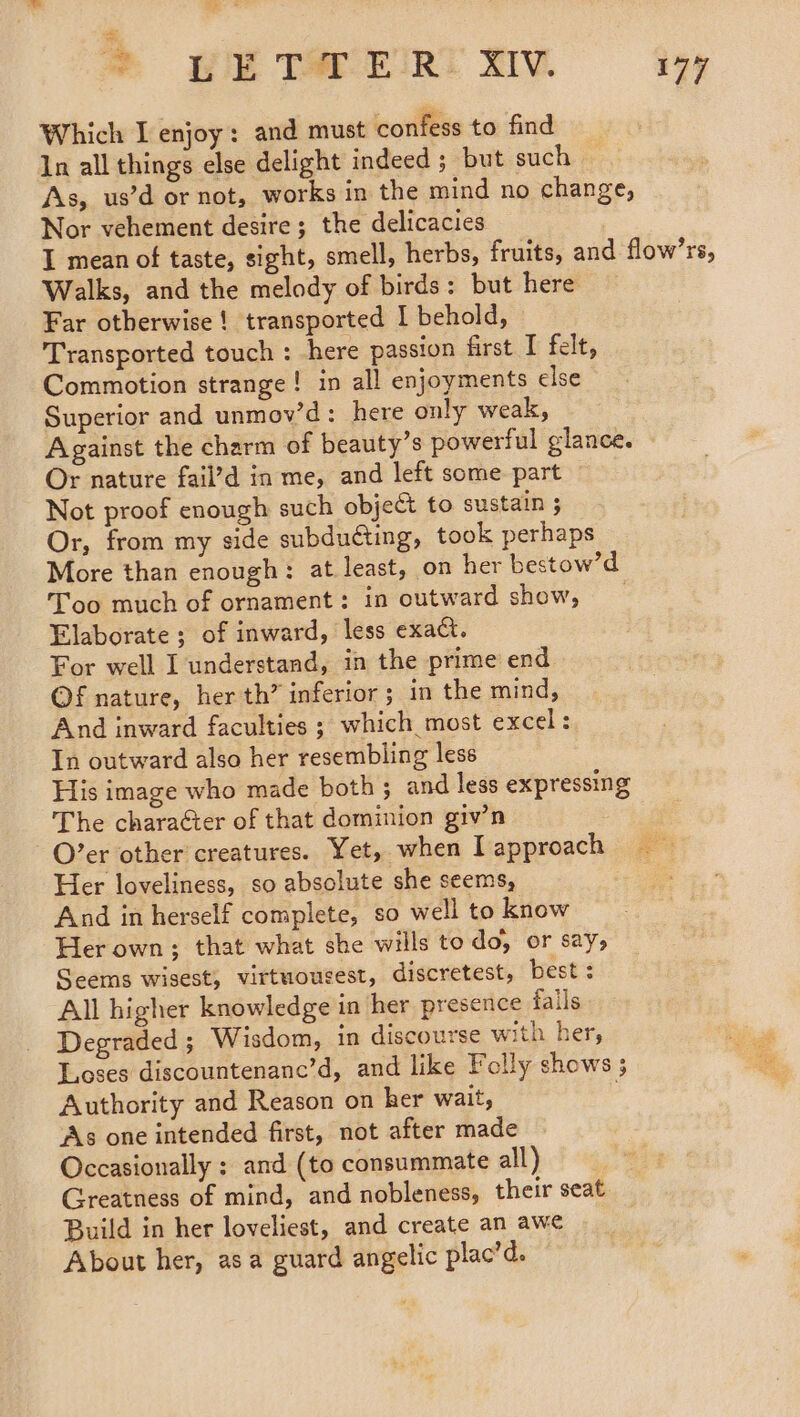 A — dy > wie Tarwirt mv 177 Which I enjoy: and must confess to find In all things else delight indeed ; but such As, us’d or not, works in the mind no change, Nor vehement desire; the delicacies I mean of taste, sight, smell, herbs, fruits, and flow’rs, Walks, and the melody of birds: but here Far otherwise ! transported I behold, — Transported touch : here passion first I felt, Commotion strange! in all enjoyments else Superior and unmov’d: here only weak, Against the charm of beauty’s powerful glance. Or nature fail’d in me, and left some part Not proof enough such object to sustain 3 Or, from my side subducting, took perhaps More than enough: at least, on her bestow’d Too much of ornament: in outward show, _ Elaborate; of inward, less exact. For well I understand, in the prime end Of nature, her th’ inferior ; in the mind, And inward faculties ; which most excel: In outward also her resembling less His image who made both; and less expressing The character of that dominion giv’n -O’er other creatures. Yet, when Iapproach = Her loveliness, so absolute she seems, And in herself complete, so well to know Her own; that what she wills to do, or S2Y> Seems wisest, virtuousest, discretest, best : All higher knowledge in her presence fails Degraded ; Wisdom, in discourse with her, Loses discountenanc’d, and like Folly shows ; Authority and Reason on her wait, . As one intended first, not after made Occasionally ; and (to consummate all) Greatness of mind, and nobleness, their seat Build in her loveliest, and create an awe About her, asa guard angelic plac’d.