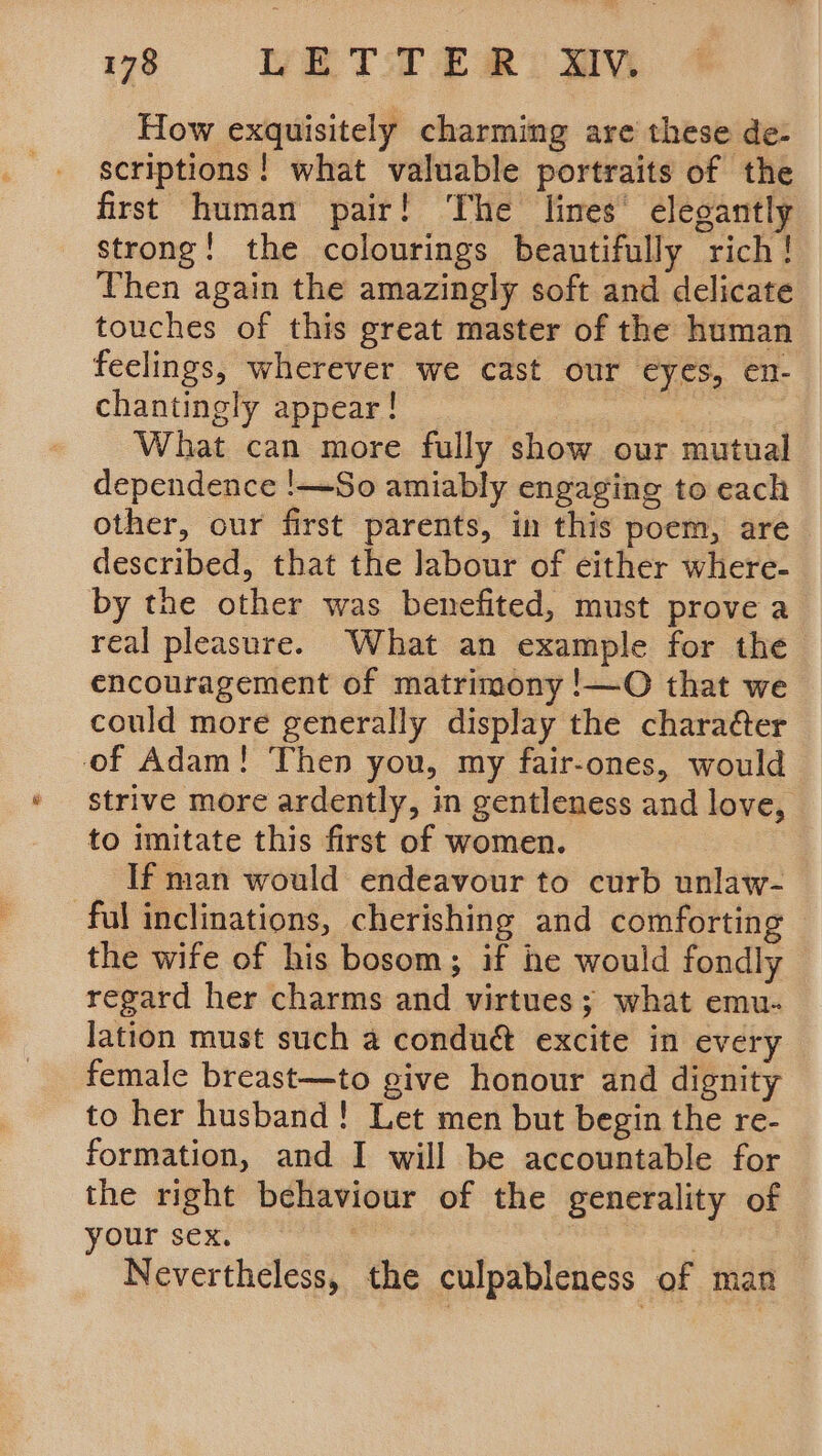 78 LETTER: WV How exquisitely charming are these de- scriptions ! what valuable portraits of the first human pair! The lines’ elegantly strong! the colourings beautifully rich ! Then again the amazingly soft and delicate touches of this great master of the human feelings, wherever we cast our eyes, en- chantingly appear! Cin What can more fully show our mutual dependence !—So amiably engaging to each other, our first parents, in this poem, are described, that the labour of either where- by the other was benefited, must prove a real pleasure. What an example for the encouragement of matrimony !—O that we could more generally display the charaéter of Adam! Then you, my fair-ones, would strive more ardently, in gentleness and love, to imitate this first of women. If man would endeavour to curb unlaw- ful inclinations, cherishing and comforting the wife of his bosom; if he would fondly regard her charms and virtues; what emu- lation must such a condué excite in every female breast—to give honour and dignity to her husband! Let men but begin the re- formation, and I will be accountable for the right behaviour of the generality of your sex. : Nevertheless, the culpableness of man
