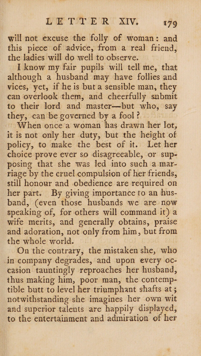 will not excuse the folly of woman: and this piece of advice, from a real friend, the ladies will do well to observe. I know my fair pupils will tell me, that although a husband may have follies and vices, yet, if he is but a sensible man, they can overlook them, and cheerfully submit to their lord and master—but who, say they, can be governed by a fool? When once a woman has drawn her lot, it is not only her duty, but the height of policy, to make the best of it. Let her choice prove ever so disagreeable, or sup- posing that she was led into such a mar- riage by the cruel compulsion of her friends, still honour and obedience are required on her part. By giving importance to an hus- band, (even those husbands we are now speaking of, for others will command it) a wife merits, and generally obtains, praise and adoration, not only from him, but from the whole world. On the contrary, the mistaken she, who in company degrades, and upon every oc- casion tauntingly reproaches her husband, thus making him, poor man, the contemp- tible butt to level her triumphant shafts at 5 notwithstanding she imagines her own wit and superior talents are happily displayed, to the entertainment and admiration of her