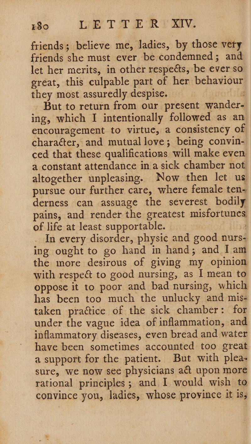 E80 Ub Tae RM, friends; believe me, ladies, by those very friends she must ever be condemned; and let her merits, in other respects, be ever so great, this culpable part of her behaviour they most assuredly despise. hg But to return from our present wander- ing, which I intentionally followed as an encouragement to virtue, a consistency of character, and mutual love; being convin- ced that these qualifications will make even a constant attendance ina sick chamber not altogether unpleasing. Now then let us pursue our further care, where female ten- derness can assuage the severest bodily pains, and render the greatest misfortunes of life at least supportable. In every disorder, physic and good nurs- ing ought to go hand in hand; and I am the more desirous of giving my opinion with respe&amp; to good nursing, as I mean to oppose it to poor and bad nursing, which has been too much the unlucky and mis- taken practice of the sick chamber: for under the vague idea of inflammation, and inflammatory diseases, even bread and water have been sometimes accounted too great a support for the patient. But with plea. sure, we now see physicians act upon more rational principles; and I would wish to convince you, ladies, whose province it is,