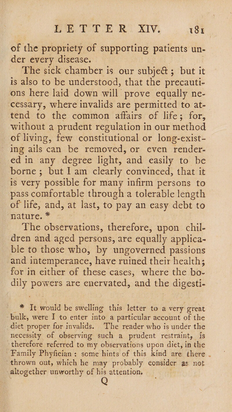 PEeTrerg: ny, | st of the propriety of supporting patients un- der every disease. The sick chamber is our subje&amp; ; but it is also to be understood, that the precauti- ons here laid down will prove equally ne- cessary, where invalids are permitted to at- tend to the common affairs of life; for, without a prudent regulation in our method of living, few constitutional or long-exist- ing ails can be removed, or even render- edin any degree light, and easily to be borne ; but I am clearly convinced, that it is very possible for many infirm persons to pass comfortable through a tolerable length of life, and, at last, to pay an easy debt to nature. * The observations, therefore, upon chil- dren and aged persons, are equally applica- ble to those who, by ungoverned passions and intemperance, have ruined their health; for in either of these cases, where the bo- dily powers are enervated, and the digesti- * It would be swelling this letter to a very great bulk, were I to enter into a particular account of the diet proper for invalids. The reader who is under the necessity of observing such a prudent restraint, is ‘therefore referred to my observations upon diet, in the Family Phyfician: some hints of this kind are there . thrown out, which he may probably consider as not altogether unworthy of his attention.