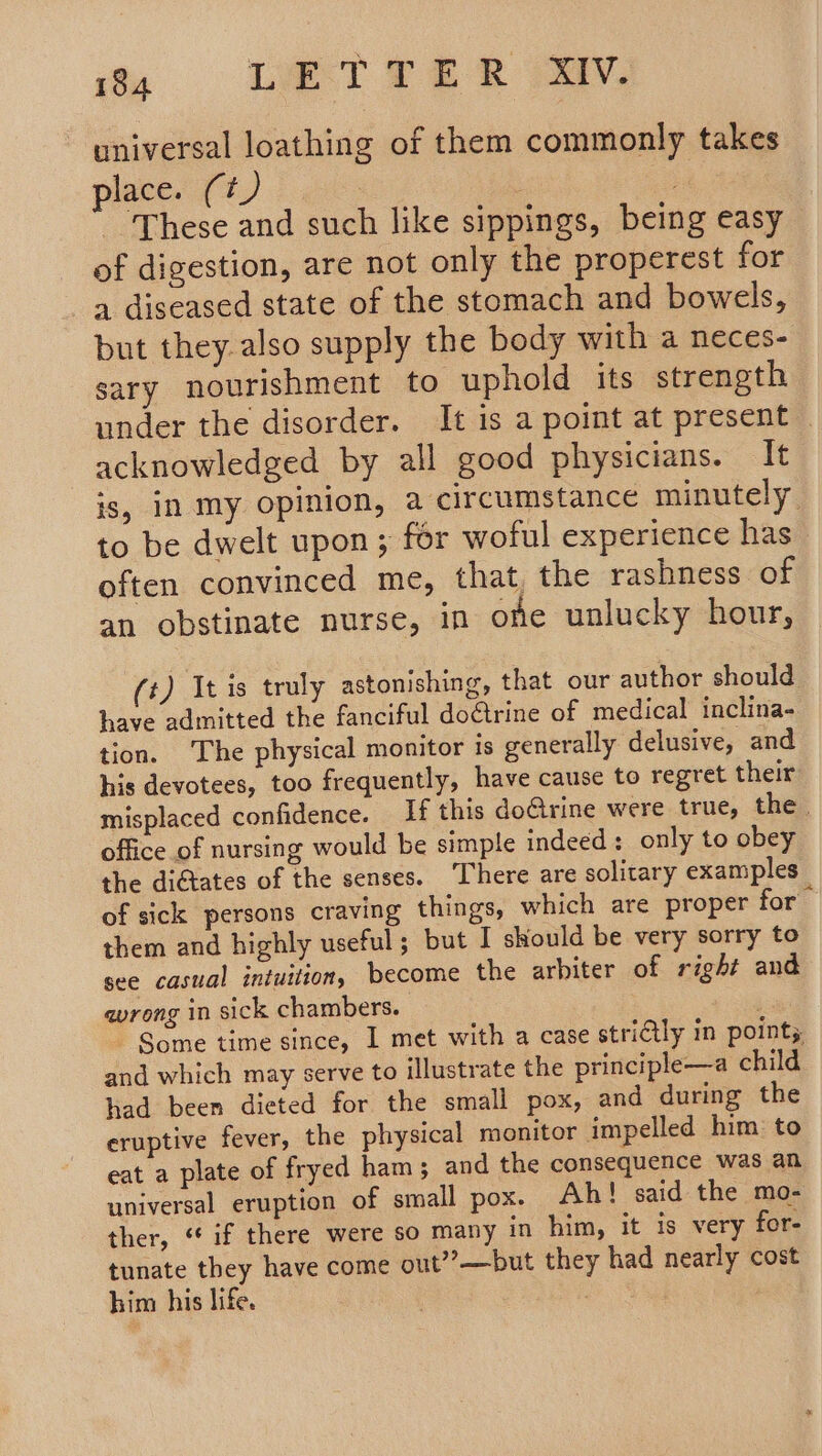 universal loathing of them commonly takes place. (¢) | . These and such like sippings, being easy of digestion, are not only the properest for a diseased state of the stomach and bowels, but they also supply the body with a neces- sary nourishment to uphold its strength under the disorder. It is a point at present . acknowledged by all good physicians. It is, in my opinion, a circumstance minutely. to be dwelt upon ; for woful experience has often convinced me, that. the rashness of an obstinate nurse, in one unlucky hour, (t) It is truly astonishing, that our author should have admitted the fanciful doGtrine of medical inclina- tion. The physical monitor is generally delusive, and his devotees, too frequently, have cause to regret their misplaced confidence. If this doGrine were true, the. office of nursing would be simple indeed : only to obey the ditates of the senses. There are solitary examples of sick persons craving things, which are proper for them and highly useful; but I should be very sorry to see casual intuition, become the arbiter of right and wrong in sick chambers. | ~ Some time since, I met with a case striily in pointy and which may serve to illustrate the principle—a child had been dieted for the small pox, and during the eruptive fever, the physical monitor impelled him: to eat a plate of fryed ham; and the consequence was an universal eruption of small pox. Ah! said the mo- ther, “if there were so many in him, it is very for- tunate they have come out”’—but they had nearly cost him his life. — . |