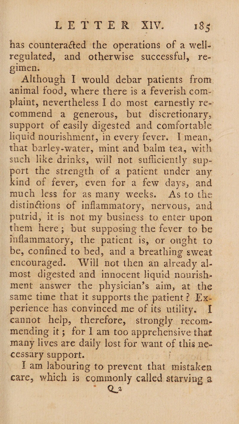 has counteracted the operations of a well- regulated, and otherwise successful, re- mens a | Although I would debar patients from animal food, where there is a feverish com- plaint, nevertheless I do most earnestly re- commend a generous, but discretionary, support of easily digested and comfortable liquid nourishment, in every fever. Imean, that barley-water, mint and balm tea, with such like drinks, will not sufficiently sup-_ ort the strength of a patient under any kind of fever, even for a few days, and much less for as many weeks. As to the distinGtions of inflammatory, — nervous, and putrid, it is not my business to enter upon them here; but supposing the fever to be inflammatory, the patient is, or ought to be, confined to bed, and a br eathing sweat encouraged. Will not then an already al. most digested and innocent liquid nourish- ment answer the physician’s aim, at the same time that it supports the patient? Ex- perience has convinced me of its utility. I cannot heip, therefore, strongly recom- mending it; for I am too apprehensive that many lives are daily lost for want oF this ne- cessary support. fam labouring to prevent that mistaken care, which is commonly called starving a ee
