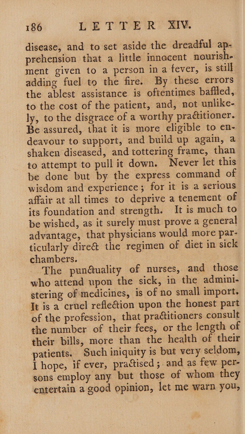 disease, and to set aside the dreadful ap- prehension that a little innocent nourishe ment given to a person in a fever, is still adding fuel to the fire. By these errors the ablest assistance is oftentimes baffled, to the cost of the patient, and, not unlike- ly, to the disgrace of a worthy practitioner. Be assured, that it is more eligible to en- deavour to support, and build up again, a shaken diseased, and tottering frame, than to attempt to pull it down. Never let this be done but by the express command of wisdom and experience; for it is a serious affair at all times to deprive a tenement of its foundation and strength. It is much to be wished, as it surely must prove a general advantage, that physicians would more par- ticularly dire@ the regimen of diet in sick chambers. . The pun@uality of nurses, and those who attend upon the sick, in the admini- stering of medicines, is of no small import. It is a cruel refleGtion upon the honest part of the profession, that practitioners consult the number of their fees, or the length of their bills, more than the health of their patients. Such iniquity is but very seldom, I hope, if ever, practised; and as few per- sons employ any but those of whom they entertain a good opinion, let me warn you,