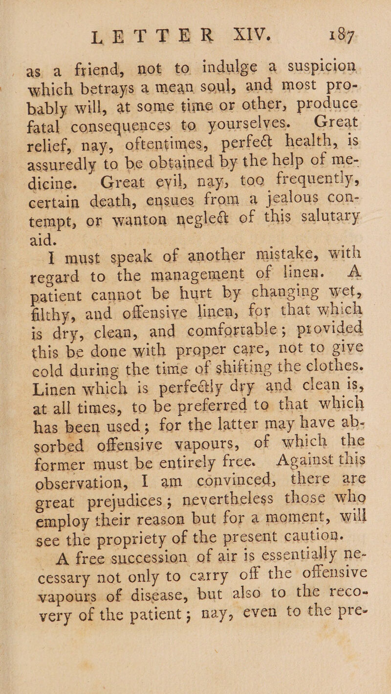 as a friend, not to, indulge a suspicion which betrays a mean soul, and most pro- bably will, at some time or other, produce fatal consequences to yourselves. Great relief, nay, oftentimes, perfect health, 1s assuredly to be obtained by the help of me- dicine. Great eyil, nay, too frequently, certain death, ensues from a jealous con- tempt, or wanton negle&amp; of this salutary aid. I must speak of another mistake, with regard to the management of linen. A patient cannot be hurt by changing wet, filthy, and offensive linen, for that which is dry, clean, and comfortable; provided this be done with proper care, not to give cold during the time of shifting the clothes. Linen which is perfectly dry and clean is, at all times, to be preferred to that which has been used; for the latter may have ab- sorbed offensive vapours, of which the former must be entirely free. Against this observation, I am convinced, there are great prejudices; nevertheless those who employ their reason but for a moment, will see the propriety of the present caution. A free succession of air is essentially ne- cessary not only to carry off the offensive vapours of disease, but also to the reco- very of the patient; nay, even to the pre-