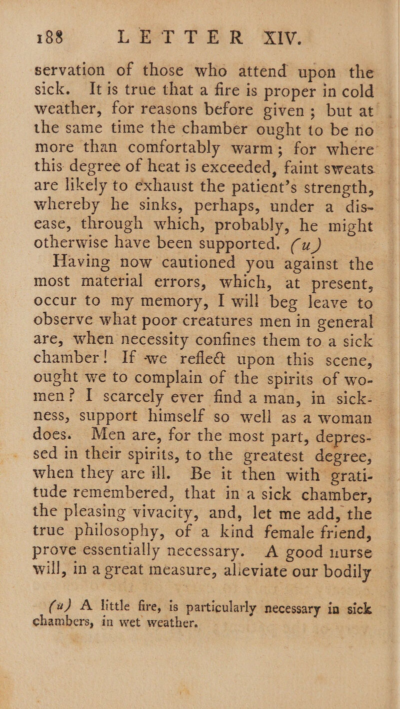 servation of those who attend upon the sick. It is true that a fire is proper in cold weather, for reasons before given; but at | the same time the chamber ought to be no more than comfortably warm; for where this degree of heat is exceeded, faint sweats — are likely to exhaust the patient’s strength, whereby he sinks, perhaps, under a dis- ease, through which, probably, he might otherwise have been supported. (u) — Having now cautioned you against the most material errors, which, at present, occur to my memory, I will beg leave to observe what poor creatures men in general are, when necessity confines them to a sick chamber! If -we refle&amp; upon this scene, ought we to complain of the spirits of wo- ness, support himself so well as a woman does. Men are, for the most part, depres- sed in their spirits, to the greatest degree, when they are ill. Be it then with grati- tude remembered, that ina sick chamber, the pleasing vivacity, and, let me add, the true philosophy, of a kind female friend, prove essentially necessary. A good uurse will, in a great measure, alleviate our bodily (4) A little fire, is particularly necessary in sick chambers, in wet weather.