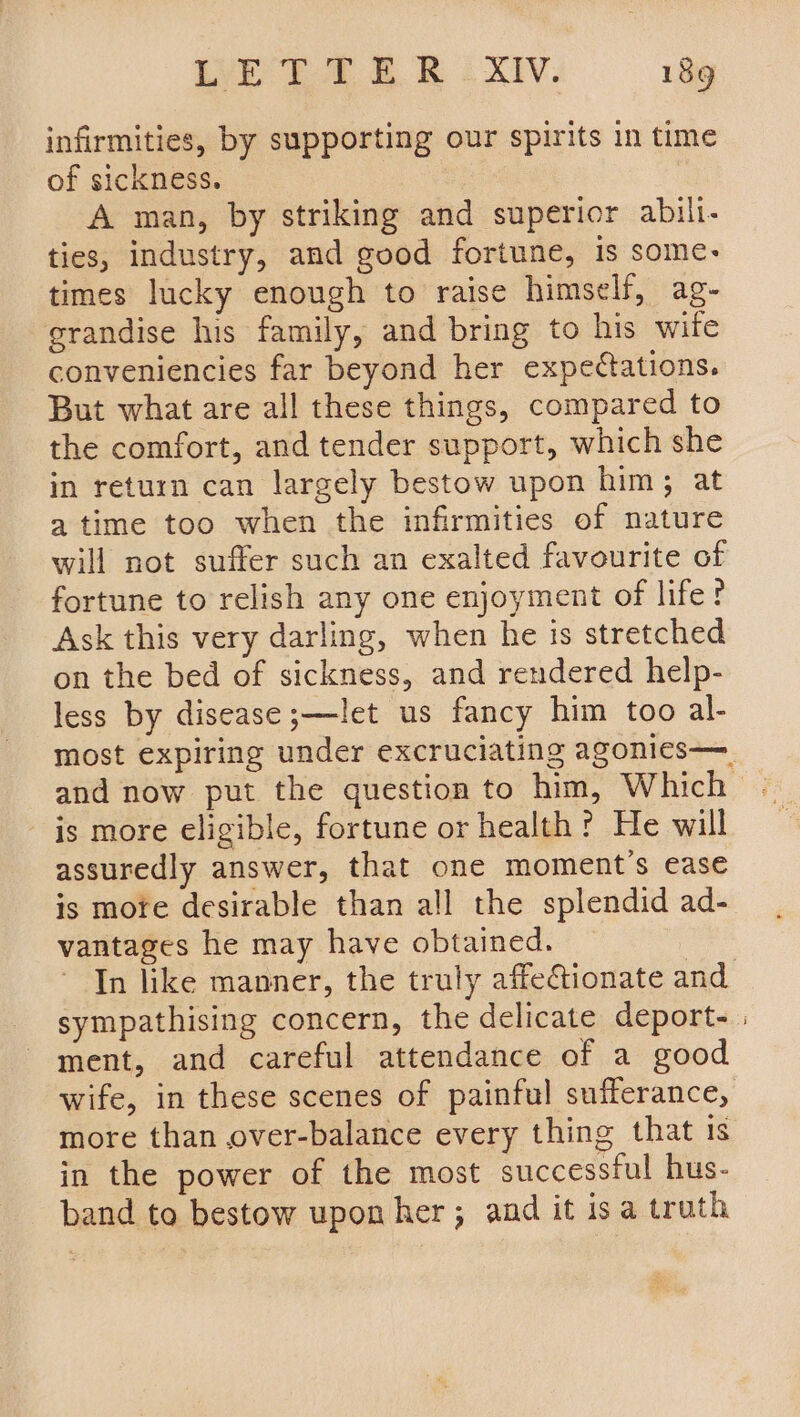 infirmities, by supporting our spirits in time of sickness. | | A man, by striking and superior abil- ties, industry, and good fortune, is some- times lucky enough to raise himself, ag- grandise his family, and bring to his wife conveniencies far beyond her expectations. But what are all these things, compared to the comfort, and tender support, which she in return can largely bestow upon him; at atime too when the infirmities of nature will not suffer such an exalted favourite of fortune to relish any one enjoyment of life? Ask this very darling, when he is stretched on the bed of sickness, and rendered help- less by disease ;—let us fancy him too al- most expiring under excruciating agonies— and now put the question to him, Which is more eligible, fortune or health? He will assuredly answer, that one moment's ease is more desirable than all the splendid ad- vantages he may have obtained. | In like manner, the truly affectionate and. sympathising concern, the delicate deport- | ment, and careful attendance of a good wife, in these scenes of painful sufferance, more than over-balance every thing that is in the power of the most successful hus- band toe bestow upon her; and it isa truth