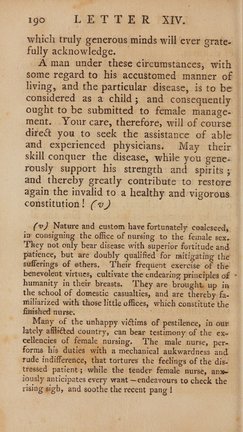 which truly generous minds will ever crate. fully acknowledge. A man under these circumstances, with some regard to his accustomed manner of living, and the particular disease, is to be ought to be submitted to female manage- direct you to seek the assistance of able and experienced physicians. May their skill conquer the disease, while you gene- rously support his strength and spirits ; again the invalid to a healthy and vigorous constitution! (uv) (v) Nature and custom have fortunately coalesced, in’ consigning the office of nursing to the female sex. They not only bear disease with superior fortitude and patience, but are doubly qualified for mitigating the stifierings of ethers. Their frequent exercise of the benevolent virtues, cultivate the endearing principles of humanity in their breasts. They are brought up in the school of domestic casualties, and are thereby fa- miliarized with those little offices, which constitute the finished nurse. Many of the unhappy viGtims of pestilence, in out lately affliéted country, can bear testimony of the ex- cellencies of female nursing. The male nurse, per- forms his duties with a mechanical aukwardness and rude indifference, that tortures the feelings of the dis- tressed patient; while the tender female nurse, anx» iously anticipates every want —endeavours to check the rising sigh, and soothe the recent pang ! Sf