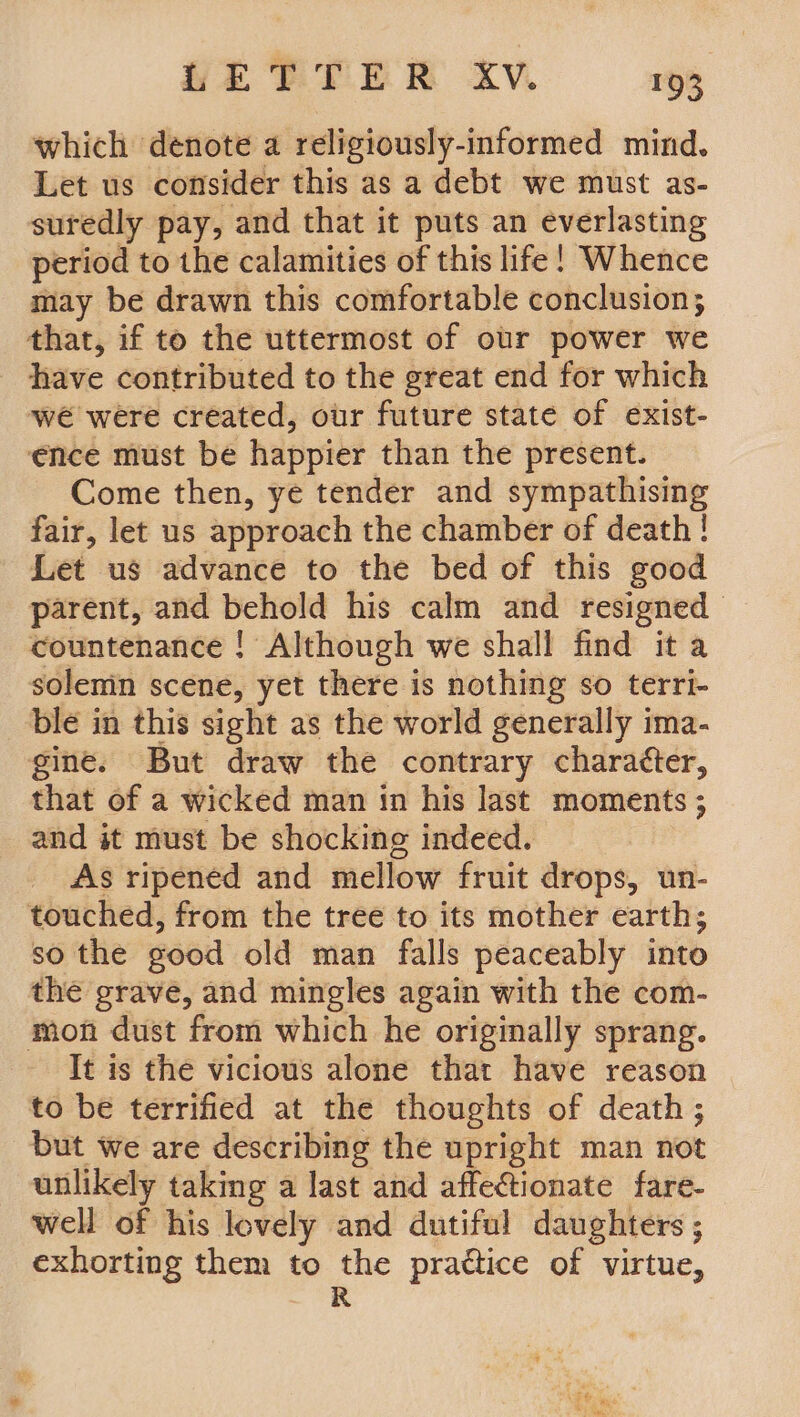 which denote a religiously-informed mind. Let us consider this as a debt we must as- suredly pay, and that it puts an ree period to the calamities of this life! Whence may be drawn this comfortable conclusion; that, if to the uttermost of our power we have contributed to the great end for which we were created, our future state of exist- ence must be happier than the present. Come then, ye tender and sympathising fair, let us approach the chamber of death! Let us advance to the bed of this good parent, and behold his calm and resigned countenance ! Although we shall find it a solenin scene, yet there is nothing so terri- ble in this sight as the world generally ima- gine. But draw the contrary charatter, that of a wicked man in his last moments ; and it must be shocking indeed. As ripened and mellow fruit drops, un- touched, from the tree to its mother earth; so the good old man falls peaceably into the grave, and mingles again with the com- mon dust from which he originally sprang. It is the vicious alone that have reason to be terrified at the thoughts of death ; but we are describing the upright man not unlikely taking a last and affectionate fare- well of his lovely and dutiful daughters ; exhorting them to the prattice of virtue,