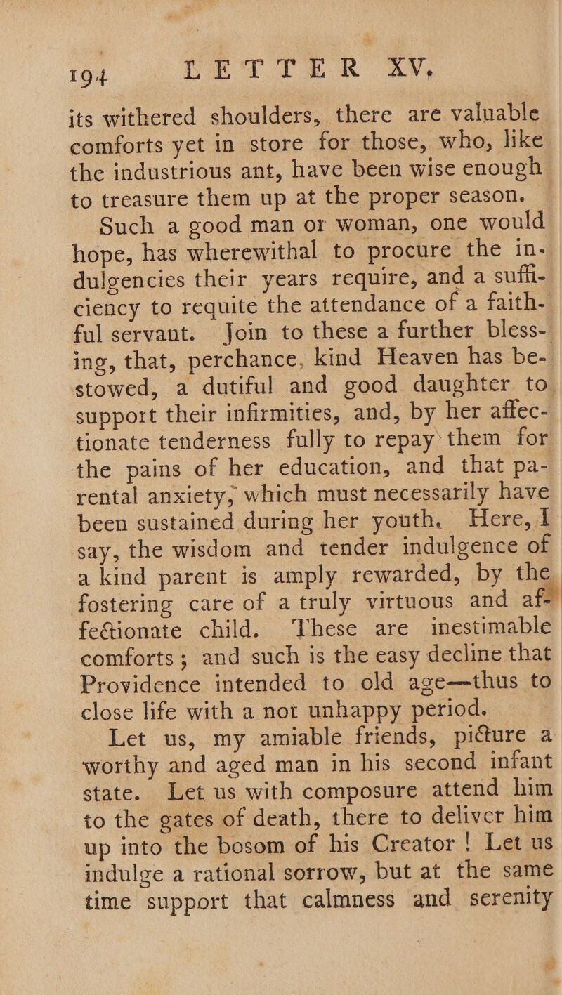 its withered shoulders, there are valuable comforts yet in store for those, who, like the industrious ant, have been wise enough to treasure them up at the proper season. © Such a good man or woman, one would hope, has wherewithal to procure the in- dulgencies their years require, and a sufii- ciency to requite the attendance of a faith- ful servant. Join to these a further bless-. ing, that, perchance, kind Heaven has be- stowed, a dutiful and good daughter to. support their infirmities, and, by her affec- tionate tenderness fully to repay them for the pains of her education, and that pa- rental anxiety, which must necessarily have been sustained during her youth. Here, 1 say, the wisdom and tender indulgence of a kind parent is amply rewarded, by the fostering care of a truly virtuous and afe fetionate child. These are inestimable comforts; and such is the easy decline that Providence intended to old age—thus to close life with a not unhappy period. Let us, my amiable friends, picture a worthy and aged man in his second infant state. Let us with composure attend him to the gates of death, there to deliver him up into the bosom of his Creator ! Let us indulge a rational sorrow, but at the same