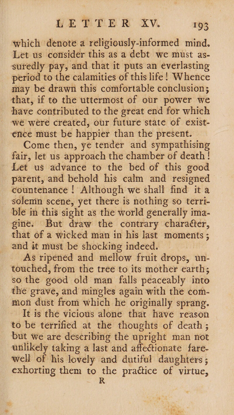 which denote a religiously-informed mind. Let us consider this as a debt we must as- suredly pay, and that it puts an ee period to the calamities of this life! Whence may be drawn this comfortable conclusion; that, if to the uttermost of our power we have contributed to the great end for which we were created, our future state of exist- ence must be happier than the present. Come then, ye tender and sympathising fair, let us approach the chamber of death! Let us advance to the bed of this good parent, and behold his calm and resigned countenance ! Although we shall find it a solenin scene, yet there is nothing so terri- ble in this sight as the world generally ima- gine. But draw the contrary chara¢ter, that of a wicked man in his last moments ; and it must be shocking indeed. As ripened and mellow fruit drops, un- touched, from the tree to its mother earth; so the good old man falls peaceably into the grave, and mingles again with the com- ‘mon dust from which he originally sprang. It is the vicious alone that have reason to be terrified at the thoughts of death; but we are describing the upright man not unlikely taking a last and affectionate fare- well of his lovely and dutiful daughters ; exhorting them to the practice of virtue,
