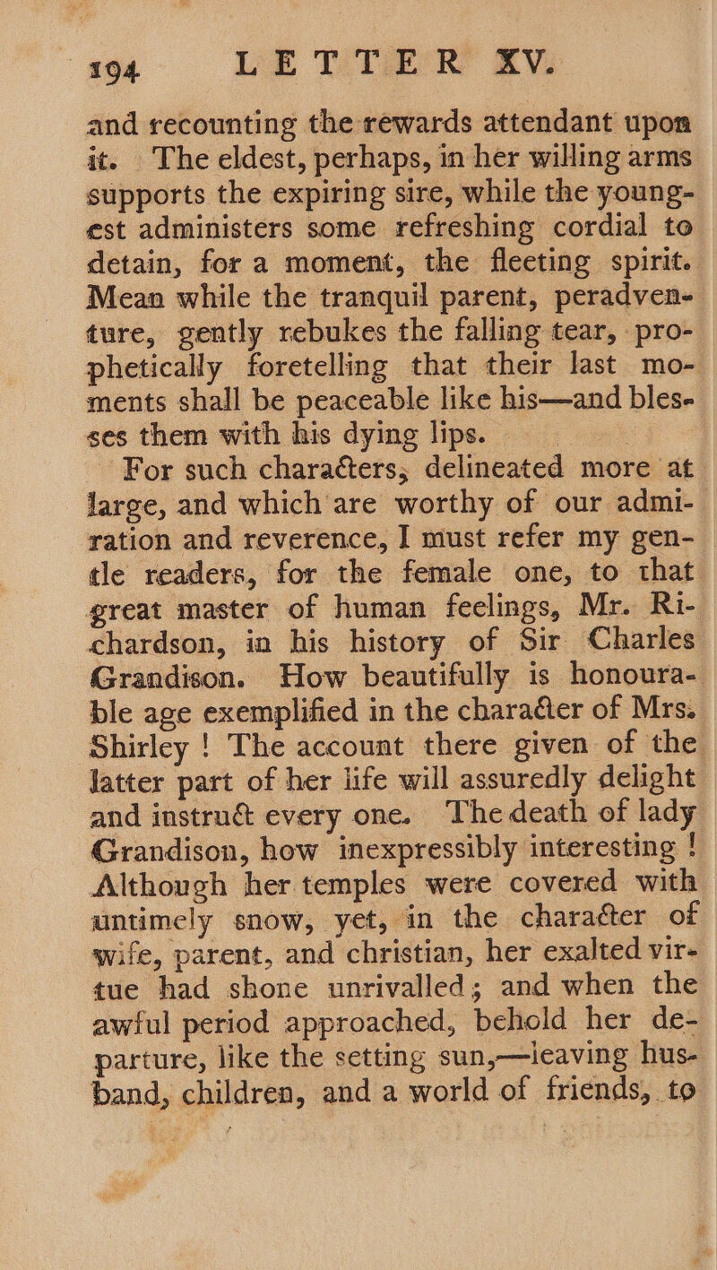 “2-0 OU eee By and recounting the rewards attendant upon it. The eldest, perhaps, in her willing arms supports the expiring sire, while the young- est administers some refreshing cordial to detain, for a moment, the fleeting spirit. Mean while the tranquil parent, peradven- ture, gently rebukes the falling tear, pro- phetically foretelling that their last mo- ments shall be peaceable like his—and bles- ses them with his dying lips. : For such characters; delineated more at large, and which are worthy of our admi-— ration and reverence, I must refer my gen-_ tle readers, for the female one, to that great master of human feelings, Mr. Ri- chardson, in his history of Sir Charles Grandison. How beautifully is honoura- ble age exemplified in the charaéter of Mrs. Shirley ! The account there given of the latter part of her life will assuredly delight and instru&amp; every one. The death of lady Grandison, how inexpressibly interesting ! Although her temples were covered with untimely snow, yet, in the character of wife, parent, and christian, her exalted vir- tue had shone unrivalled; and when the awful period approached, behold her de- parture, like the setting sun,—leaving hus- band, children, and a world of friends, to