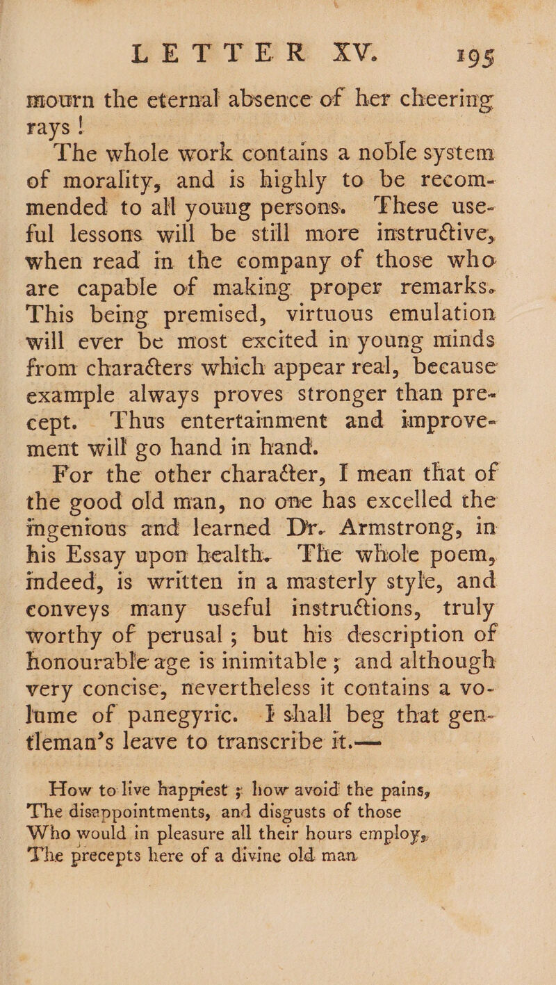x PE TPTE R AV. 195 mourn the eternal absence of her cheering rays ! The whole work contains a noble system of morality, and is highly to be recom- mended to all young persons. ‘These use- ful lessons will be still more instructive, when read in the company of those who are capable of making proper remarks. This being premised, virtuous emulation will ever be most excited im young minds from characters which appear real, because example always proves stronger than pre- cept. Thus entertainment and improve- ment will go hand in hand. For the other character, I mean that of the good old man, no one has excelled the ingenious and learned Dr. Armstrong, in his Essay upon health. ‘The whole poem, indeed, is written in a masterly style, and conveys many useful instruétions, truly worthy of perusal; but his description of honourable age is inimitable 5 ; and although very concise, nevertheless it contains a vo- lume of panegyric. I shall beg that gen- tleman’s leave to transcribe it.— How to live happiest ; how avoid the pains, The disappointments, and disgusts of those Who would in pleasure all their hours employ, The precepts here of a divine old man
