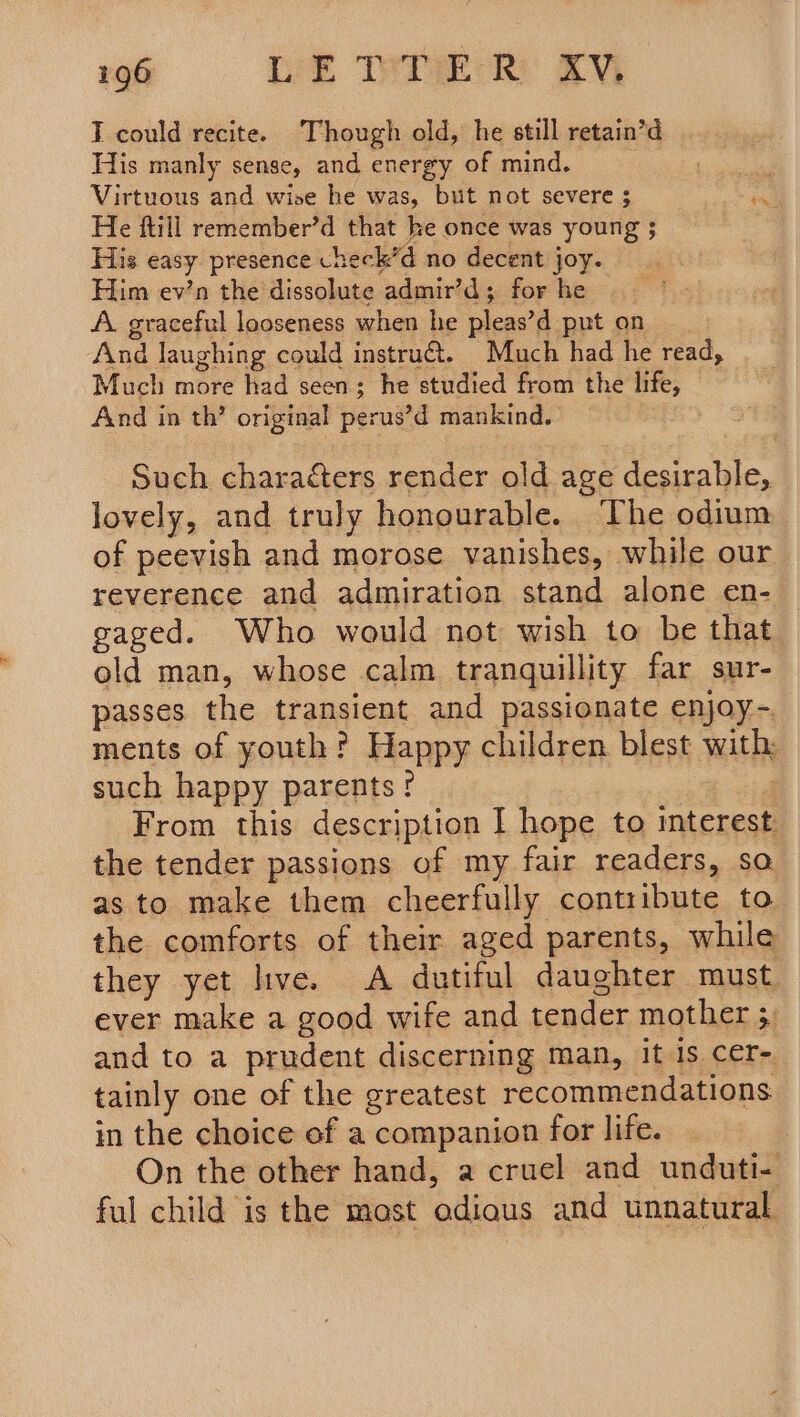 9 60ClC(iéir EE TTF Re T could recite. Though old, he still retain’d His manly sense, and energy of mind. i Virtuous and wise he was, but not severe 3 a He ftill remember’d that he once was young 5 __ His easy presence check’d no decent joy. Him ev’n the dissolute admir’d; for he A. graceful looseness when he pleas’d put on And laughing could instru. Much had he read, Much more had seen; he studied from the life, And in th’ original perus’d mankind.. Such characters render old age desirable, lovely, and truly honourable. The odium of peevish and morose vanishes, while our reverence and admiration stand alone en-_ gaged. Who would not wish to be that old man, whose calm tranquillity far sur- passes the transient and passionate enjoy-. ments of youth? Happy children. blest with: such happy parents? - From this description I hope to interest the tender passions of my fair readers, sa as to make them cheerfully contribute to the comforts of their aged parents, while they yet live. A dutiful daughter must. ever make a good wife and tender mother 3 and to a prudent discerning man, it is cer- tainly one of the greatest recommendations in the choice of a companion for life. On the other hand, a cruel and unduti- ful child is the most adious and unnatural