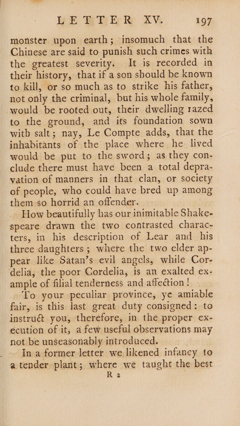 monster upon earth; insomuch that the Chinese are said to punish such crimes with the greatest severity. It is recorded in their history, that if a son should be known to kill, or so much as to strike his father, not only the criminal, but his whole family, would be rooted out, their dwelling razed to the ground, and its foundation sown witb salt; nay, Le Compte adds, that the inhabitants of the place where he lived would be put to the sword; as they con- clude there must have been a total depra- vation of manners in that clan, or society of people, who could have bred up among them so horrid an offender. How beautifully has our inimitable Shake- speare drawn the two contrasted charac- ters, in his description of Lear and his three daughters ; where the two elder ap- pear like Satan’s evil angcls, while Cor- delia, the poor Cordelia, is an exalted ex- ample of filial tenderness and affection! To your peculiar province, ye amiable fair, is this last great duty consigned: to instru@ you, therefore, in the proper ex- ecution of it, a few useful observations may not be unseasonably introduced. In a former letter we likened infancy to a tender plant; where we taught the best R 2