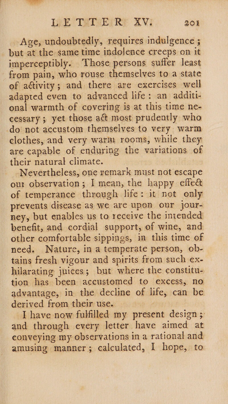 Lee TREEGRE 2Vi 20% Age, undoubtedly, requires indulgence ; but at the same time indolence creeps on it imperceptibly. ‘Those persons suffer least - from pain, who rouse themselves to a state of activity; and there are exercises well adapted even to advanced life: an additi- onal warmth of cevering is at this time ne- cessary ; yet those act most prudently who -do not accustom themselves to very warm clothes, and very warm rooms, while they are capable of enduring the variations of their natural climate. Nevertheless, one remark must not escape our observation; I mean, the happy eife&amp; of temperance through life: it not only prevents disease as we are upon our jour- ney, but enables us to receive the intended benefit, and cordial support, of wine, and other comfortable sippings, in this time of need. Nature, in a temperate person, ob- tains fresh vigour and spirits from such ex- hilarating juices; but where the constitu- tion has been accustemed to excess, no advantage, in the decline of life, can be derived from their use. | I have now fulfilled my present design 3. and through every letter have aimed at conveying my observations in a rational and amusing manner; calculated, I hope, to
