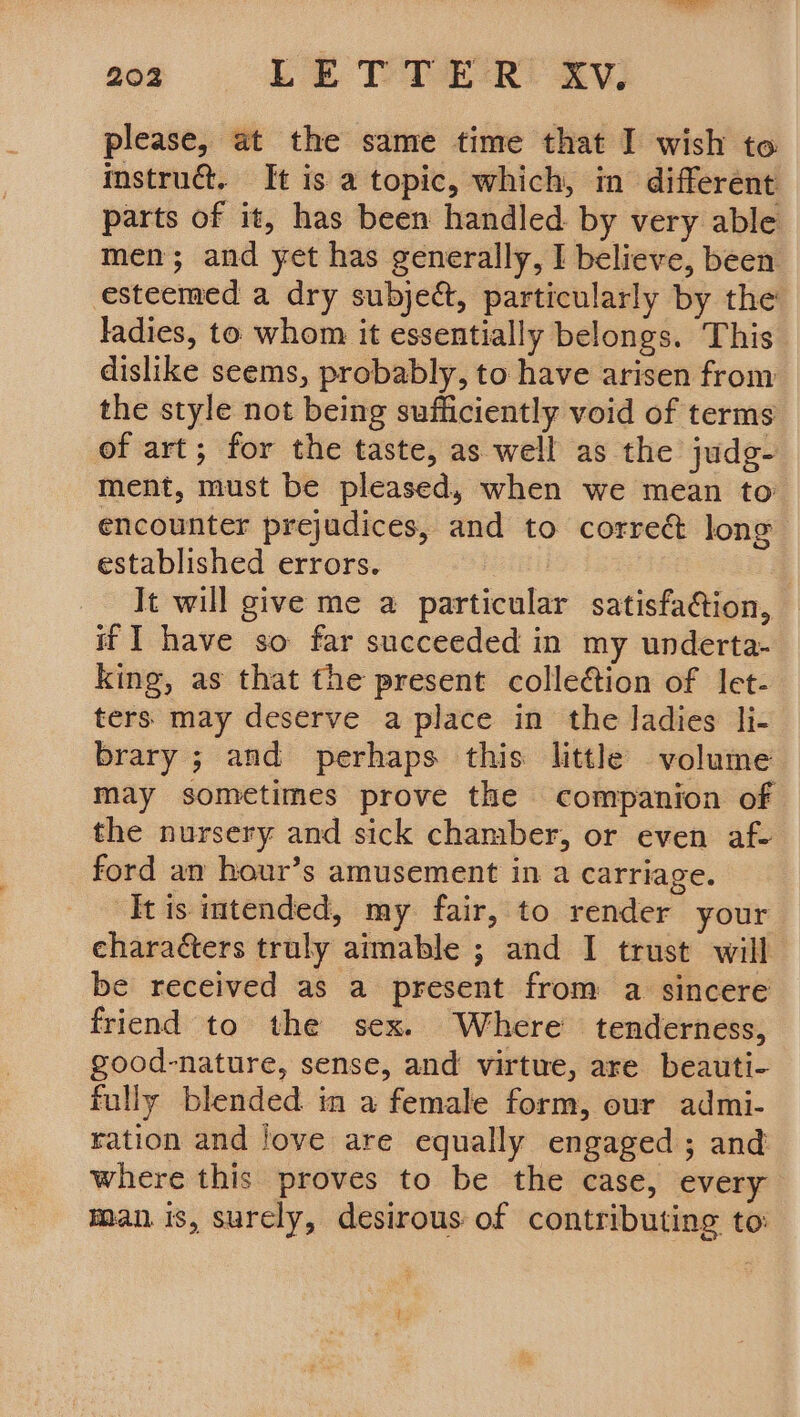 please, at the same time that I wish to instruc. It is a topic, which, in different parts of it, has been handled. by very able men; and yet has generally, I believe, been esteemed a dry subject, particularly by the ladies, to whom it essentially belongs. This dislike seems, probably, to have arisen from the style not being sufficiently void of terms of art; for the taste, as well as the judg- ment, must be pleased, when we mean to encounter prejudices, and to correé long established errors. : 2 It will give me a particular satisfaction, if I have so far succeeded in my underta- king, as that the present collection of let- ters may deserve a place in the ladies li- brary ; and perhaps this little volume may sometimes prove the companion of the nursery and sick chamber, or even af- ford am hour’s amusement in a carriage. It is imtended, my fair, to render your characters truly aimable ; and I trust will be received as a present from a sincere friend to the sex. Where tenderness, good-nature, sense, and virtue, are beauti- fully blended in a female form, our admi- ration and Jove are equally engaged ; and where this proves to be the case, every man is, surely, desirous of contributing to: ?