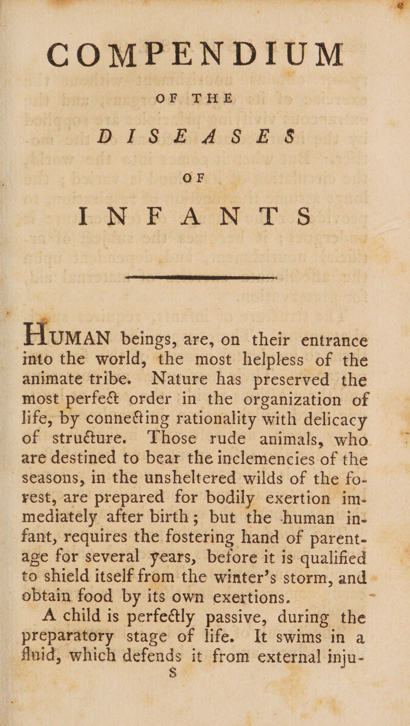 COMPENDIUM DiI s £14 &amp;- £8 Lown BE AON 1S Homan beings, are, on their entrance imto the world, the most helpless of the animate tribe. Nature has preserved the most perfe&amp; order in the organization of life, by conneéting rationality with delicacy of structure. Those rude animals, who. are destined to bear the inclemencies of the seasons, in the unsheltered wilds of the fo- rest, are prepared for bodily exertion im- mediately after birth; but the human in- fant, requires the fostering hand of parent- age for several years, before it is qualified to shield itself from the winter’s storm, and» obtain food by its own exertions. _ ‘ A child is perfectly passive, during the preparatory stage of life. It swims in a fluid, which defends it from external inju- S