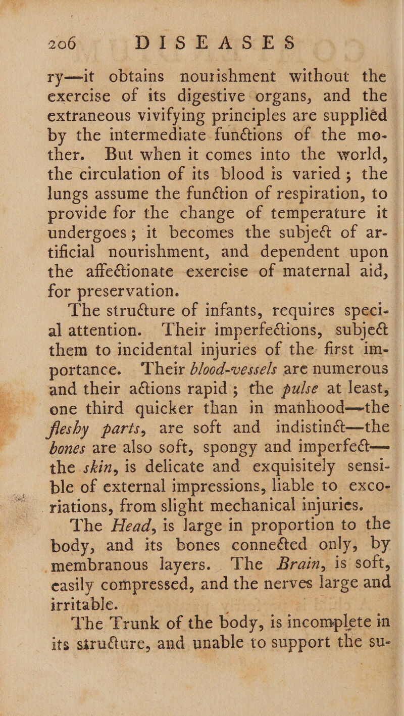 ry—it obtains nourishment without the exercise of its digestive organs, and the extraneous vivifying principles are suppliéd by the intermediate functions of the me- ther. But when it comes into the world, the circulation of its blood is varied; the lungs assume the fun¢tion of respiration, to provide for the change of temperature it undergoes; it becomes the subject of ar-— tificial nourishment, and dependent upon the affectionate exercise of maternal aid, — for preservation. The structure of infants, requires speci- al attention. Their imperfections, subject them to incidental injuries of the first im- portance. ‘Their b/ood-vessels are numerous and their actions rapid; the pulse at least, one third quicker than in manhood—the ~ fleshy parts, are soft and indistinét—the bones are also soft, spongy and imperfect— the skin, is delicate and exquisitely sensi- ble of external impressions, liable to exco- -riations, from slight mechanical injuries. The Head, is large in proportion to the body, and its bones conneéted only, by ‘membranous layers. The Brain, is soft, easily compressed, and the nerves large and irritable. — be wae The Trunk of the body, is incomplete in its structure, and unable to support the su-