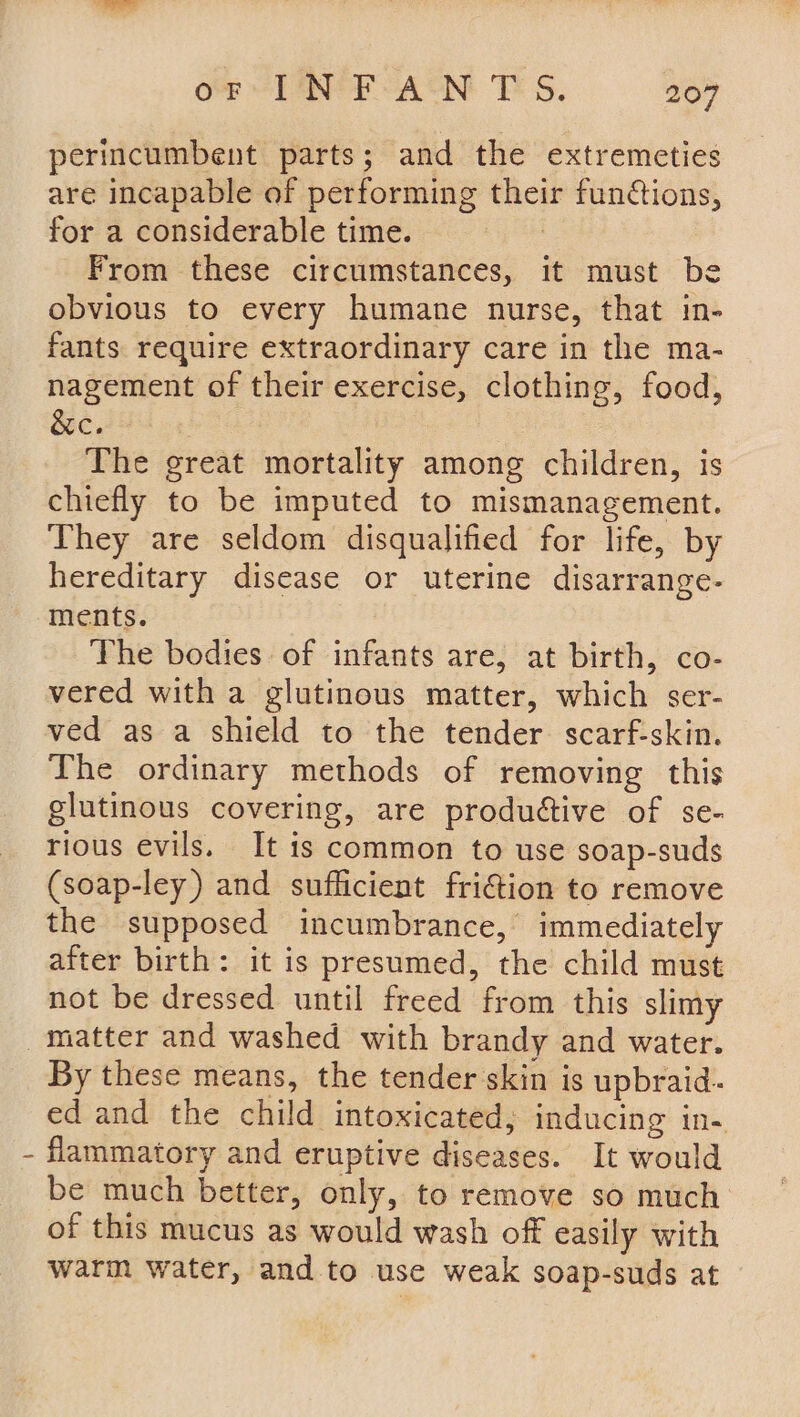 perincumbent parts; and the extremeties are incapable of performing their functions, for a considerable time. | From these circumstances, it must be obvious to every humane nurse, that in- fants require extraordinary care in the ma- nagement of their exercise, clothing, food, &amp;c. : The great mortality among children, is chiefly to be imputed to mismanagement. They are seldom disqualified for life, by hereditary disease or uterine disarrange- ments. The bodies. of infants are, at birth, co- vered with a glutinous matter, which ser- ved as a shield to the tender scarf-skin. The ordinary methods of removing this glutinous covering, are produétive of se- rious evils. It is common to use soap-suds (soap-ley) and sufficient friction to remove the supposed incumbrance, immediately after birth: it is presumed, the child must not be dressed until freed from this slimy ' By these means, the tender skin is upbraid- ed and the child intoxicated; inducing in- flammatory and eruptive diseases. It would be much better, only, to remove so much of this mucus as would wash off easily with warm water, and to use weak soap-suds at