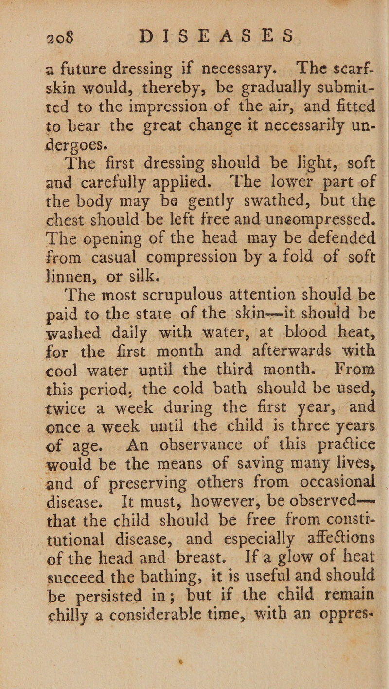 a future dressing if necessary. The scarf- skin would, thereby, be gradually submit- ted to the impression of the air, and fitted to bear the great change it necessarily un- dergoes. ' The first dressing should be light, soft and carefully applied. The lower part of the body may be gently swathed, but the chest should be left free and uneompressed. The opening of the head may be defended from casual compression by a fold of soft linnen, or silk. The most scrupulous attention should be paid to the state of the skin—it should be washed daily with water, at blood heat, for the first month and afterwards with cool water until the third month. From this period, the cold bath should be used, twice a week during the first year, and once a week until the child is three years of age. An observance of this practice would be the means of saving many lives, and of preserving others from occasional _ disease. It must, however, be observed— that the child should be free from constt- tutional disease, and especially affections of the head and breast. Ifa glow of heat succeed the bathing, it is useful and should be persisted in; but if the child remain chilly a considerable time, with an oppres-