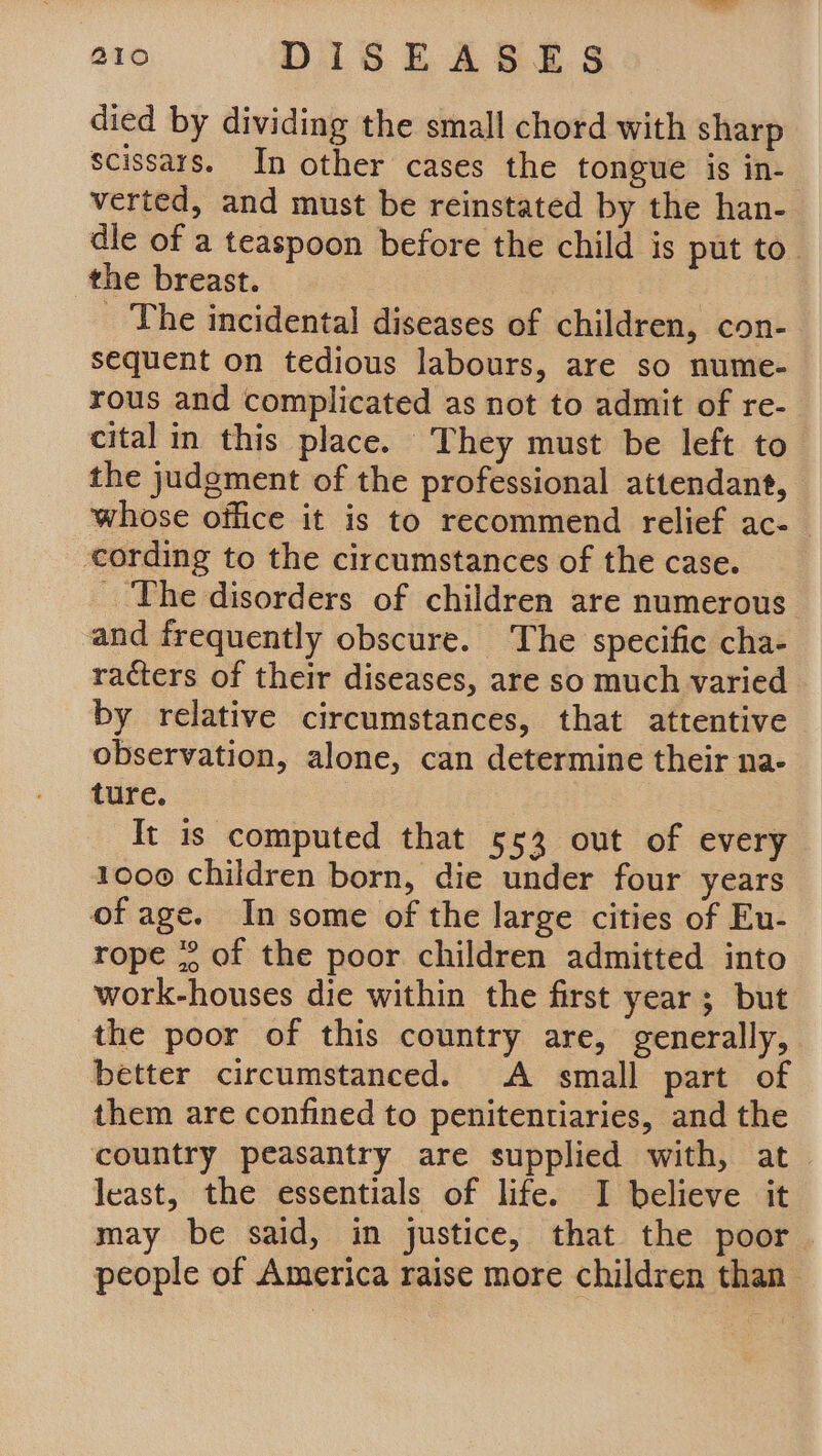 died by dividing the small chord with sharp scissars. In other cases the tongue is in- verted, and must be reinstated by the han- die of a teaspoon before the child is put to. the breast. | _ The incidental diseases of children, con- sequent on tedious labours, are so nume- rous and complicated as not to admit of re- cital in this place. They must be left to the judgment of the professional attendant, whose office it is to recommend relief ac- cording to the circumstances of the case. _ The disorders of children are numerous and frequently obscure. The specific cha- racters of their diseases, are so much varied by relative circumstances, that attentive observation, alone, can determine their na- ture. It is computed that 553 out of every 1000 children born, die under four years of age. In some of the large cities of Eu- rope °° of the poor children admitted into work-houses die within the first year; but the poor of this country are, generally, better circumstanced. A small part of them are confined to penitentiaries, and the country peasantry are supplied with, at least, the essentials of life. I believe it may be said, in justice, that the poor people of America raise more children than