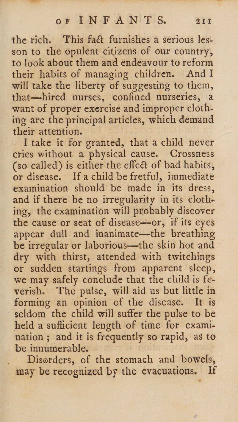 the rich. This fact furnishes a serious les- son to the opulent citizens of our country, to look about them and endeavour to reform their habits of managing children. And I will take the liberty of suggesting to them, that—hired nurses, confined nurseries, a ‘want of proper exercise and improper cloth- ing are the principal ia which demand their attention. _ [take it for granted, that a child never cries without a physical cause. Crossness (so called) is either the effe&amp; of bad habits, or disease. Ifa child be fretful, immediate examination should be made in its dress, and if there be no irregularity in its cloth. ing, the examination will probably discover the cause or seat of disease—or, if its eyes appear dull and inanimate—the breathing be irregular or laborious—the skin hot and dry with thirst, attended with twitchings or sudden startings from apparent sleep, we may safely conclude that the child is fe- verish. The pulse, will aid us but little in forming an opinion of the disease. It is seldom the child will suffer the pulse to be held a sufficient length of time for exami- nation ; and it is frequently so rapid, as to be innumerable. Disorders, of the stomach and bowels, may be recognized by the evacuations. If