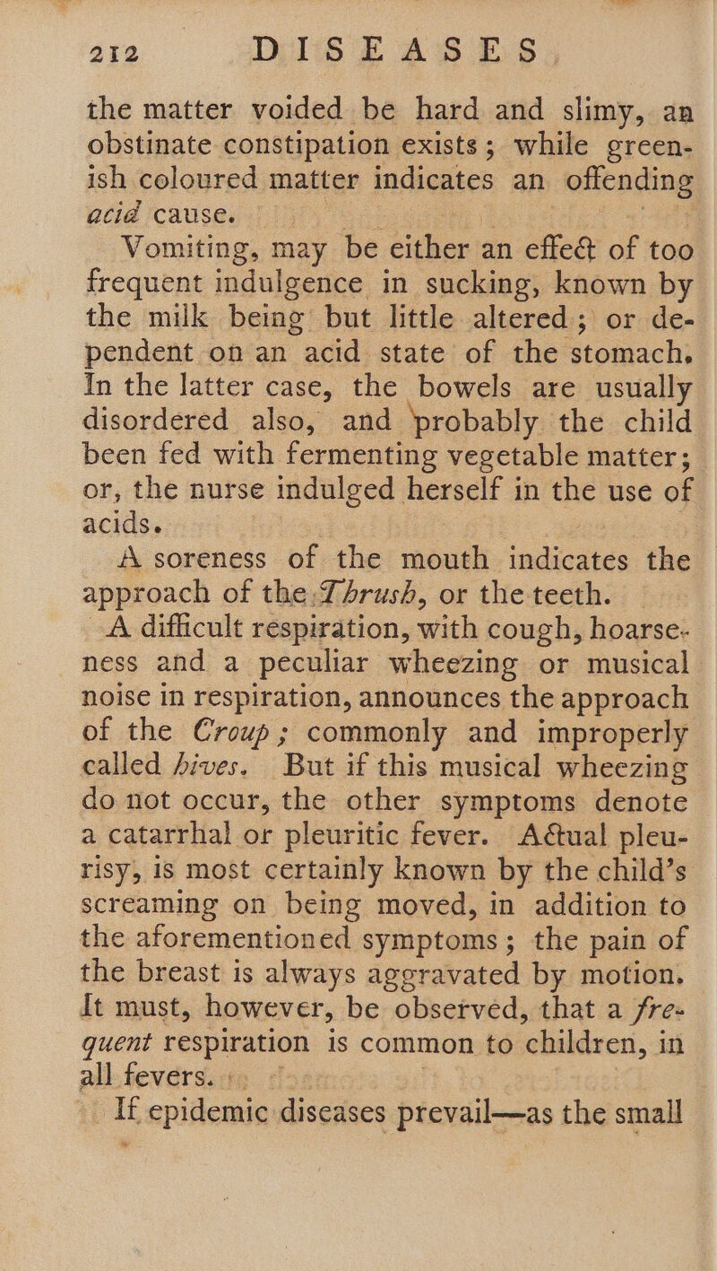 the matter voided be hard and slimy, an obstinate constipation exists; while green- ish coloured matter indicates an offending acid cause. Vomiting, may be either an effe&amp; of too frequent indulgence in sucking, known by the milk being but little altered; or de- pendent on an “acid state of the stomach. In the latter case, the bowels are usually disordered also, and probably the child been fed with fermenting vegetable matter ; or, the nurse e indulged herself in the use of acids. A soreness of the mousli indicates the approach of the:TArush, or the teeth. A difficult respiration, with cough, hoarse. ness and a peculiar wheezing or musical noise in respiration, announces the approach of the Croup; commonly and improperly called 4ives. But if this musical wheezing do not occur, the other symptoms denote a catarrhal or pleuritic fever. Adtual pleu- risy, 1s most certainly known by the child’s screaming on being moved, in addition to the aforementioned symptoms; the pain of the breast is always aggravated by motion. It must, however, be observed, that a fre quent respiration is common to children, i in all fevers... It epidemic diseases prevail—as the small