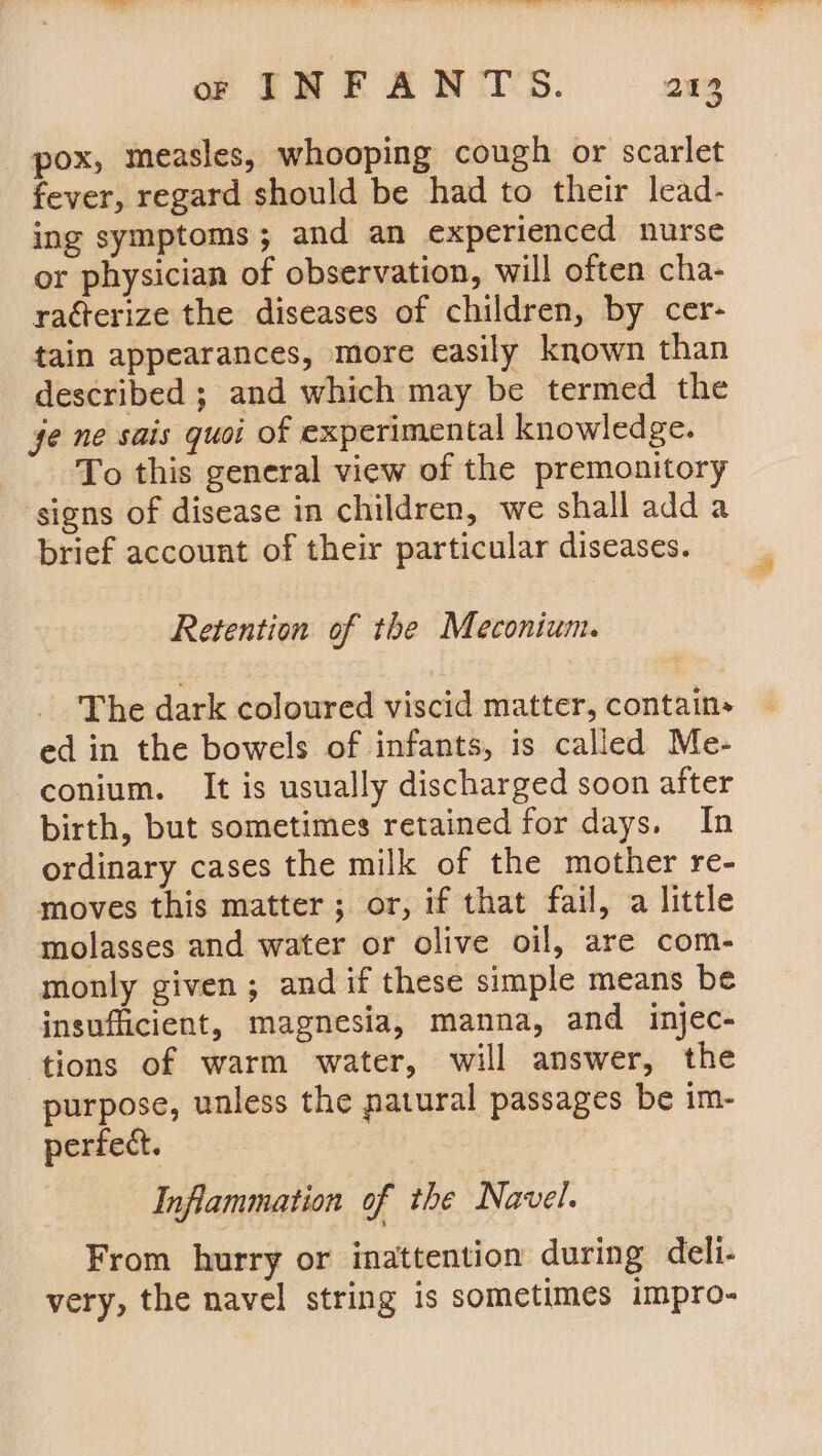 pox, measles, whooping cough or scarlet fever, regard should be had to their lead- ing symptoms; and an experienced nurse or physician of observation, will often cha- ratterize the diseases of children, by cer- tain appearances, more easily known than described ; and which may be termed the ge ne sais quoi of experimental knowledge. To this general view of the premonitory signs of disease in children, we shall adda brief account of their particular diseases. Retention of the Meconium. The dark coloured viscid matter, contain» ed in the bowels of infants, is called Me- -conium. It is usually discharged soon after birth, but sometimes retained for days. In ordinary cases the milk of the mother re- moves this matter ; or, if that fail, a little molasses and water or olive oil, are com- monly given ; and if these simple means be insufficient, magnesia, manna, and injec- ‘tions of warm water, will answer, the purpose, unless the patural passages be im- perfect. Inflammation of the Navel. From hurry or inattention during deli- very, the navel string is sometimes impro-