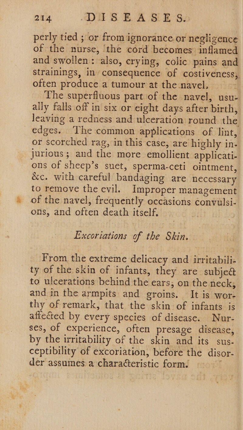 24 OUR RA BE Sa perly tied ; or from ignorance or negligence of the nurse, ‘the cord becomes inflamed and swollen: also, crying, colic pains and strainings, in consequence of costiveness, often produce a tumour at the navel, The superfluous part of the navel, usu- ally falls off in six or eight days after birth, leaving a redness and ulceration round the edges. The common applications of lint, or scorched rag, in this case, are highly in- jurious; and the more emollient applicati- ons of sheep’s suet, sperma-ceti ointment, &amp;c. with careful bandaging are necessary to remove the evil. Improper management of the navel, frequently occasions convulsi- ons, and often death itself, Excoriations of the Skin. From the extreme delicacy and irritabili- ty of the skin of infants, they are subje&amp; to ulcerations behind the ears; on the neck, and in the armpits and groins. It is wor- thy of remark, that the skin of infants is affected by every species of disease. Nur- ses, of experience, often presage disease, by the irritability of the skin and its sus- ceptibility of excoriation, before the disor- der assumes a characteristic form. :