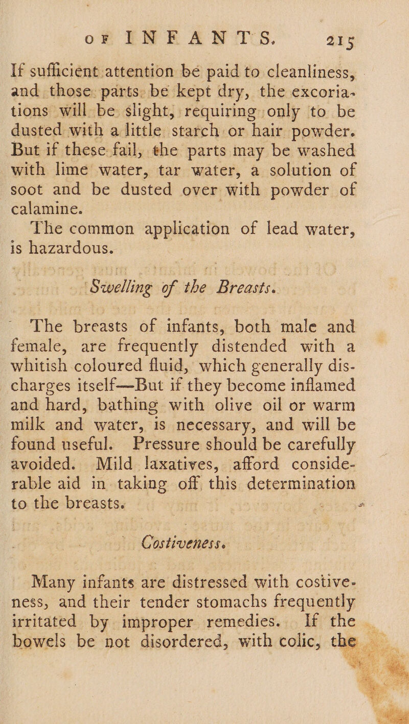 If sufficient attention be paid to cleanliness, and those: parts: be kept dry, the excoria- tions will be slight, requiring only to be dusted with a little starch or hair powder. But if these: fail, the parts may be washed with lime water, tar water, a solution of soot and be dusted over with powder of calamine. The common application of lead water, is hazardous. : ‘Swelling of the Breasts. The breasts of infants, both male and female, are frequently distended with a whitish coloured fluid, which generally dis- charges itself—But if they become inflamed and hard, bathing with olive oil or warm milk and water, is necessary, and will be found useful. Pressure should be carefully avoided. Mild laxatives, afford conside- rable aid in taking off this determination to the breasts. Gee Costiveness. Many infants are distressed with costive- ness, and their tender stomachs frequently irritated by improper remedies. If the _ bowels be not disordered, with colic, the _