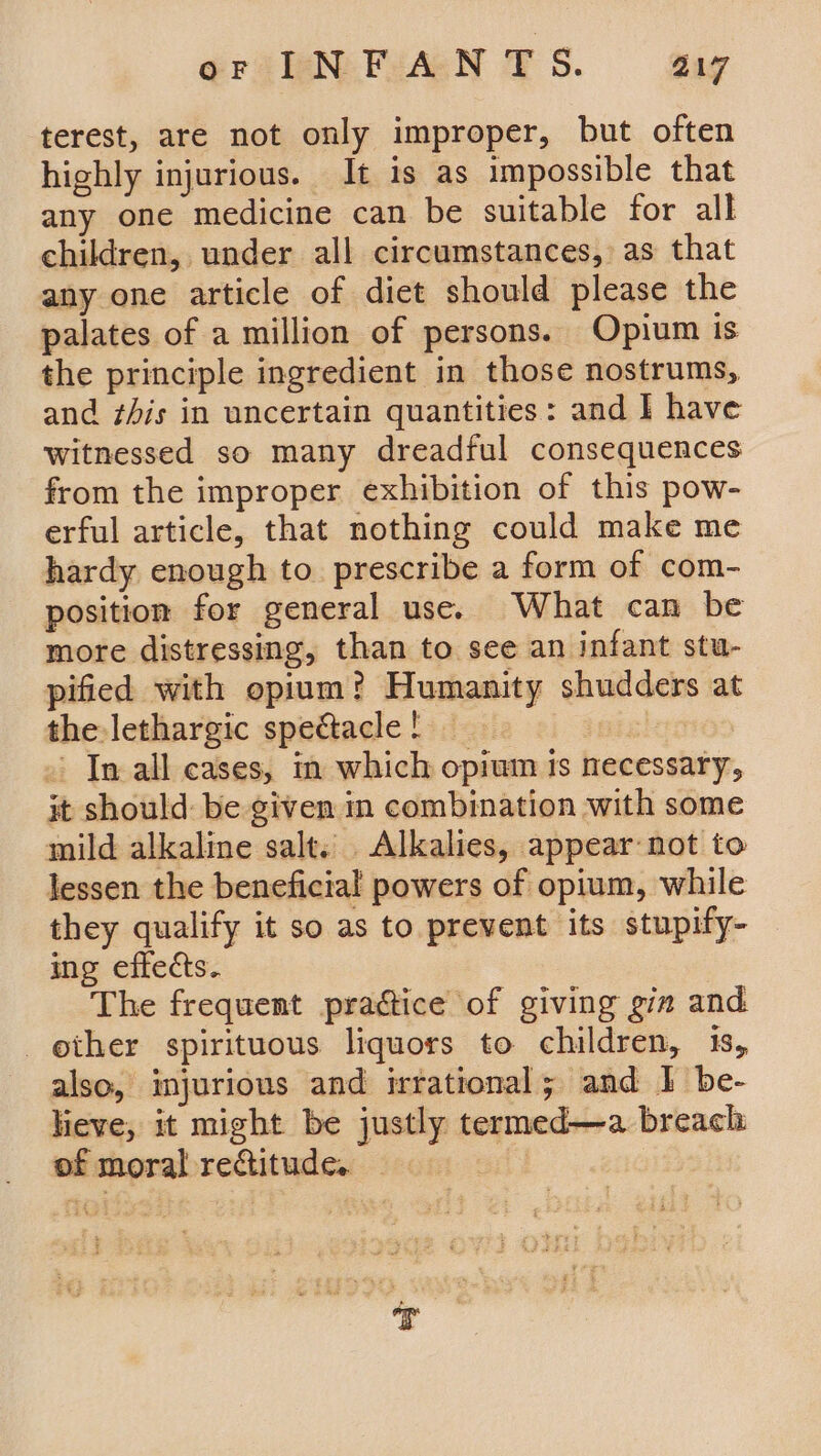 GraNiFuceN FS. gag terest, are not only improper, but often highly injurious. It is as impossible that any one medicine can be suitable for all children, under all circumstances, as that any one article of diet should please the palates of a million of persons. Opium is the principle ingredient in those nostrums, and this in uncertain quantities: and | have witnessed so many dreadful consequences from the improper exhibition of this pow- erful article, that nothing could make me hardy enough to prescribe a form of com- position for general use. What can be more distressing, than to see an infant stu- pified with opium? Humanity shudders at the lethargic spectacle ! » In all cases, in which opium is necessary, it should: be given in combination with some mild alkaline salt. Alkalies, appear not to lessen the beneficial powers of opium, while they qualify it so as to prevent its stupify- ing effects. The frequent practice of giving gia and other spirituous liquors to children, 1s, also, injurious and irrational; and 1 be- lieve, it might be justly termed—a breach: of moral rectitude.