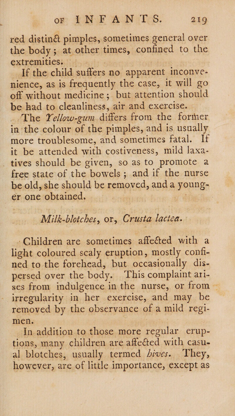 red distin&amp; pimples, sometimes general over the body; at other times, confined to the extnemaitiesi.!i ds 42 | If the child suffers no apparent inconve- nience, as is frequently the case, it will go off without medicine ; but attention should be had to cleanliness, air and exercise. _ The Yellow-gum. differs from the forther in the colour of the pimples, and is usually more troublesome, and sometimes fatal. If it be attended with costiveness, mild laxa- _ tives should be given, so as to promote a free state of the bowels ; and if the nurse be old, she should be removed, and a young- er one obtained, va : Milk-blotches, or, Crusta lotion. - Children are sometimes affected with a light coloured scaly eruption, mostly conf- ned to the forehead, but occasionally dis- persed over the body. This complaint ari- ses from indulgence in the nurse, or from ~ - irregularity in her exercise, and may be removed by the observance of a mild regi- men. In addition to those more regular erup- tions, many children are affected with casu- al blotches, usually termed Aives. They, however, are of little importance, except as