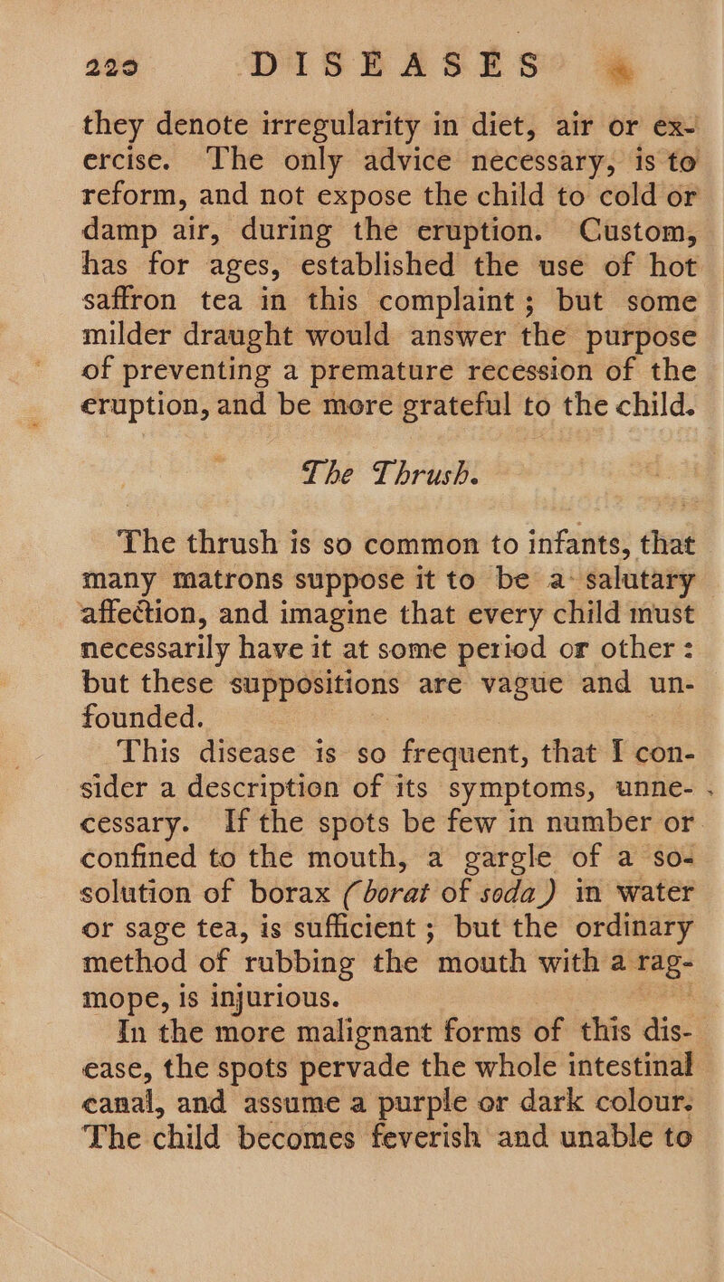 229 DISEASES° @ they denote irregularity in diet, air or ex- ercise. ‘The only advice necessary, is to reform, and not expose the child to cold or damp air, during the eruption. Custom, has for ages, established the use of hot saffron tea in this complaint; but some milder draught would answer the purpose of preventing a premature recession of the eruption, and be more grateful to the child. The Thrush. The thrush is so common to infants, that many matrons suppose it to be a: salutary affection, and imagine that every child must necessarily have it at some period or other : but these bei tla are vague and un- founded. This disease is so frequent, that Febut sider a description of its symptoms, unne- . cessary. Ifthe spots be few in number or. confined to the mouth, a garele of a so- solution of borax (dorat of soda_) in water or sage tea, is sufficient ; but the ordinary method of rubbing the ‘mouth with a are mope, is injurious. In the more malignant forms of this dis- ease, the spots pervade the whole intestinal eanal, and assume a purple or dark colour. The child becomes feverish and unable to