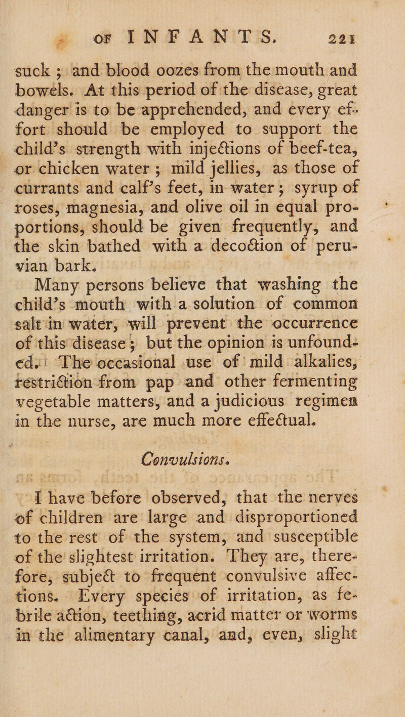 oe @ INFANTS. 22% suck ; and blood oozes from the mouth and bowels. At this period of the disease, great danger is to be apprehended, and every ef- fort should be employed to support the _ child’s strength with injections of beef-tea, or chicken water ; mild jellies, as those of currants and calf’s feet, in water; syrup of roses, magnesia, and olive oil in equal pro- portions, should be given frequently, and the skin bathed with a decoétion of peru- vian bark. , | Many persons believe that washing the child’s mouth with a solution of common salt‘in water, will prevent the occurrence of this disease ; but the opinion is unfound- ed. The occasional use of mild alkalies, restri@ion from pap and other fermenting vegetable matters, and a judicious regimen — in the nurse, are much more effectual. Convulsions. ' [T have before observed, that the nerves of children are large and disproportioned to the rest of the system, and susceptible of the’ slightest irritation. They are, there- fore, subje&amp; to frequent convulsive affec- tions. Every species of irritation, as fe- brile action, teething, acrid matter or worms in the alimentary canal, and, even, slight
