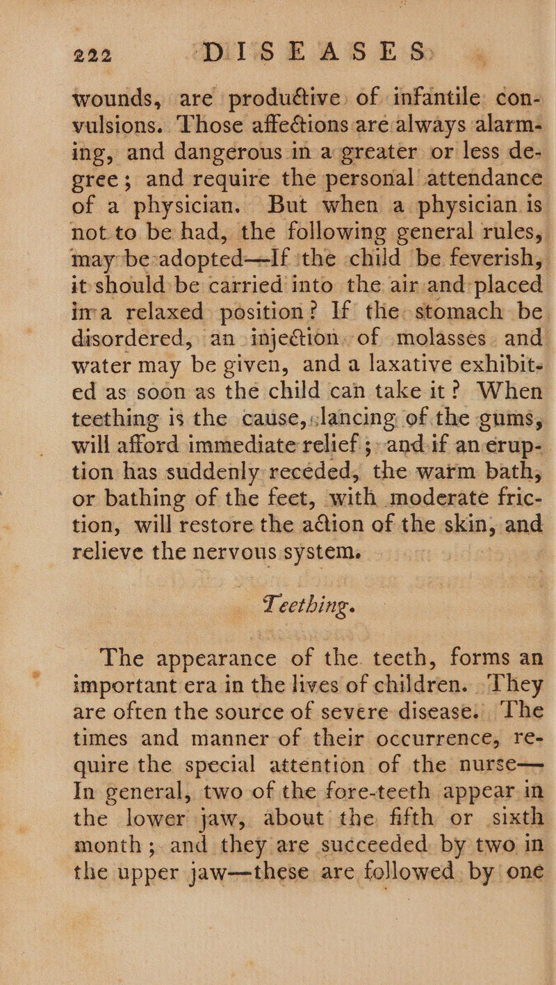 wounds, are produttive) of infantile con- vulsions. Those affections aré always alarm- ing, and dangerous in a greater or less de- gree; and require the personal attendance of a physician. But when a physician is not.to be had, the following general rules, may be: adopted—If the child be feverish, it should be carried into the air and: placed ima relaxed position? If the: stomach be. disordered, an injection. of molasses. and water may be given, anda laxative exhibits ed as soon as the child can take it? When teething is the cause,.lancing: of the gums, will afford immediate relief 5» and.if an erup- tion has suddenly receded, the warm bath, or bathing of the feet, with moderate fric- tion, will restore the adion of the skin, and relieve the nervous system. Teething. The appearance of the teeth, forms an important era in the lives of children. They are often the source of severe disease. The times and manner of their occurrence, re- quire the special attention of the nurse— In general, two of the fore-teeth appear in the lower jaw, about the fifth or sixth month; and they are succeeded: by two in the upper jaw——these are followed by one