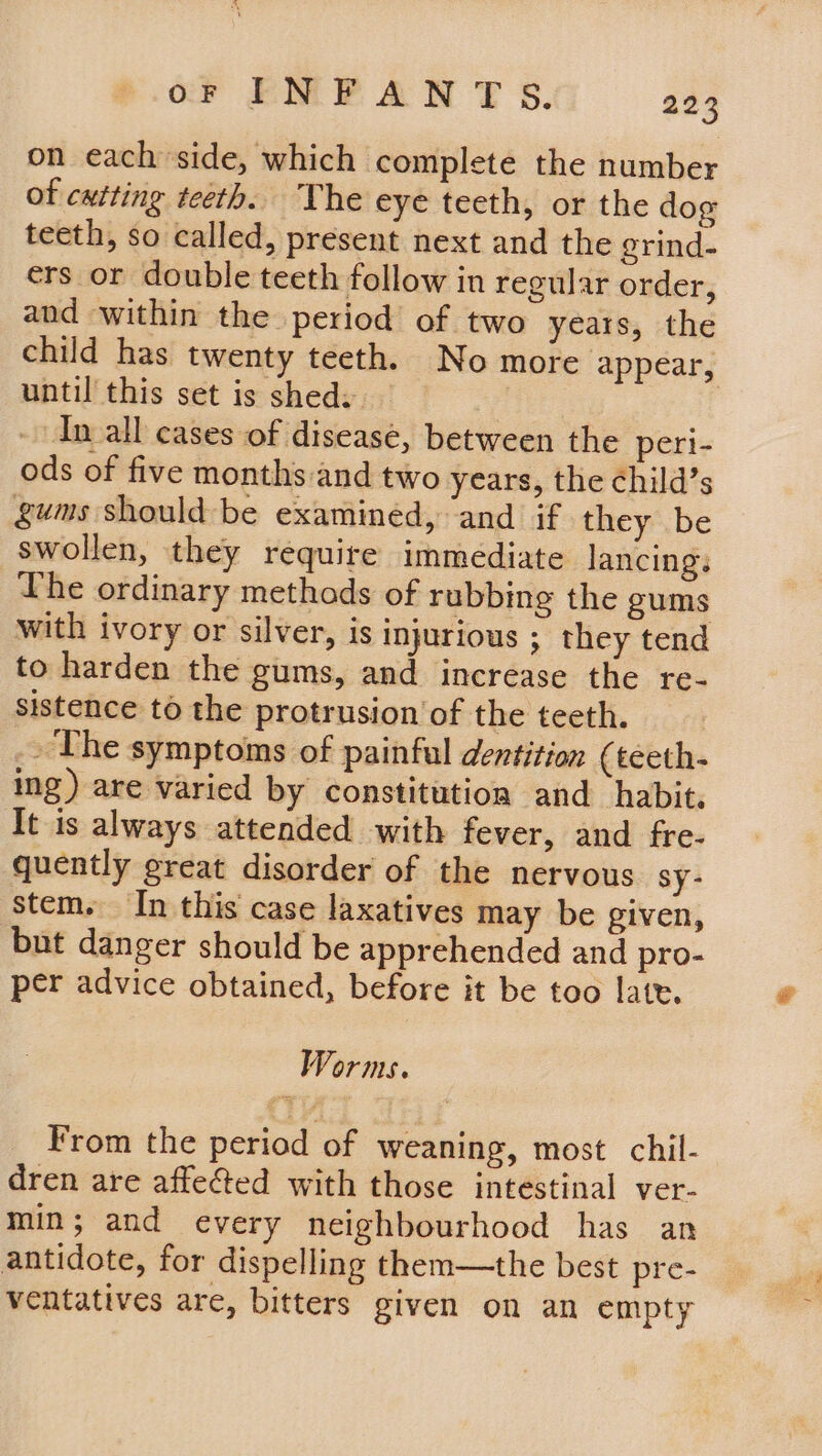 oF INFANT S. 233 on each side, which complete the number of cutting teeth. The eye teeth, or the dog teeth, so called, present next and the grind- ers or double teeth follow in regular order, and within the period of two years, the child has twenty teeth. No more appear, until this set is sheds : - In all cases of disease, between the peri- ods of five months and two years, the child’s gums should be examined, and if they be swollen, they require immediate lancings Lhe ordinary methods of rubbing the gums with ivory or silver, is injurious ; they tend to harden the gums, and increase the re- sistence to the protrusion of the teeth. - The symptoms of painful dentition (teeth- ing) are varied by constitution and habit. It is always attended with fever, and fre- quently great disorder of the nervous sy- stem. In this case laxatives may be given, but danger should be apprehended and pro- per advice obtained, before it be tao late. Worms. From the period of weaning, most chil- dren are affected with those intestinal ver- min; and every neighbourhood has an antidote, for dispelling them—the best pre- ventatives are, bitters given on an empty