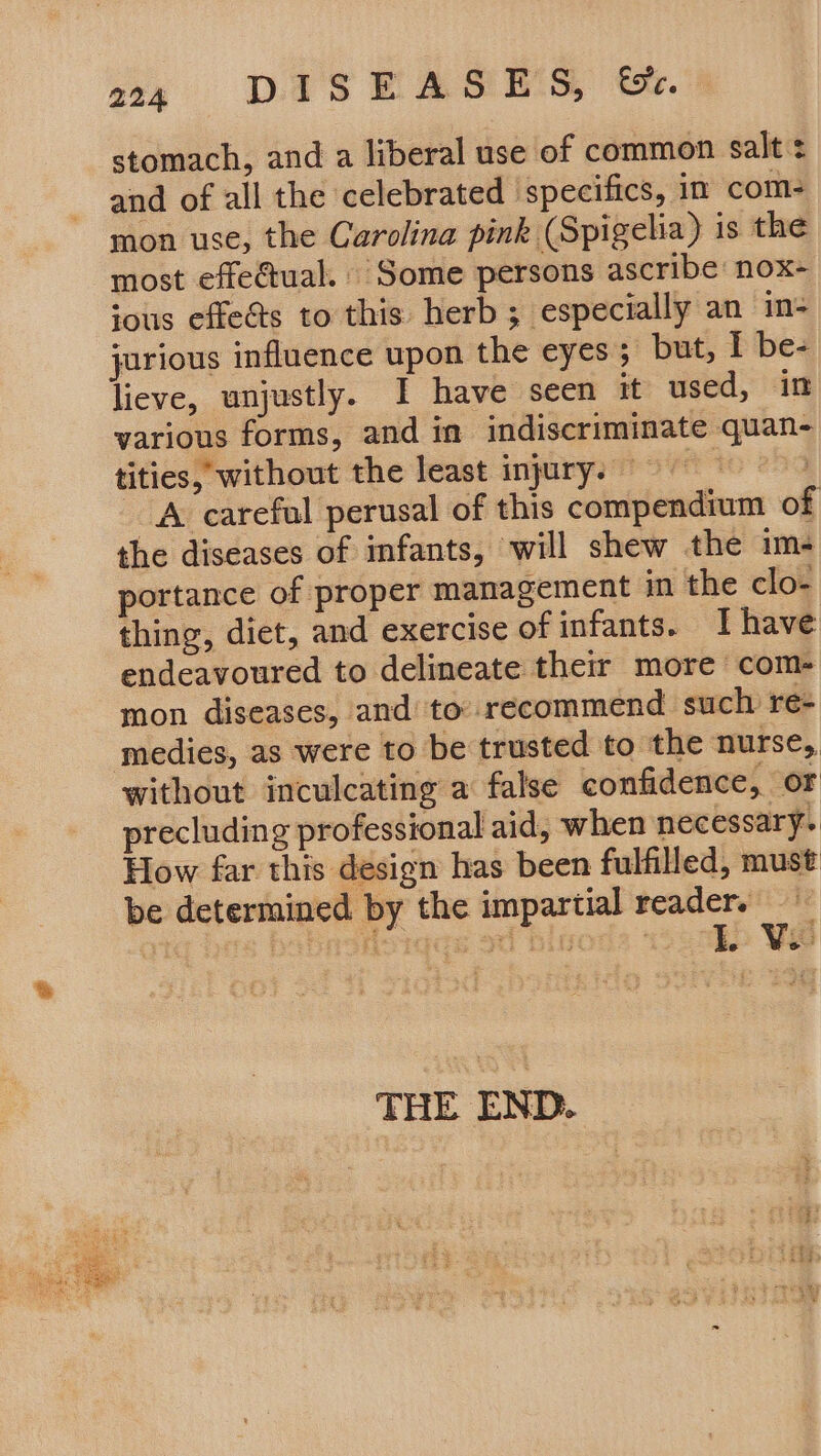 stomach, and a liberal use of common salt ¢ and of all the celebrated specifics, in com- mon use, the Carolina pink (Spigelia) is the most effe@tual. Some persons ascribe: nox- sous effects to this herb; especially an in- jorious influence upon the eyes; but, I be- lieve, unjustly. I have seen it used, in various forms, and in indiscriminate quan- tities, without the least injury. 9 | A careful perusal of this compendium of the diseases of infants, will shew the im- portance of proper management in the clo- thing, diet, and exercise of infants. Ihave endeavoured to delineate their more com- mon diseases, and to recommend such re- medies, as were to be trusted to the nurse, without inculcating a false confidence, of precluding professional aid, when necessary. How far this design has been fulfilled, must be determined by the impartial reader. THE END.