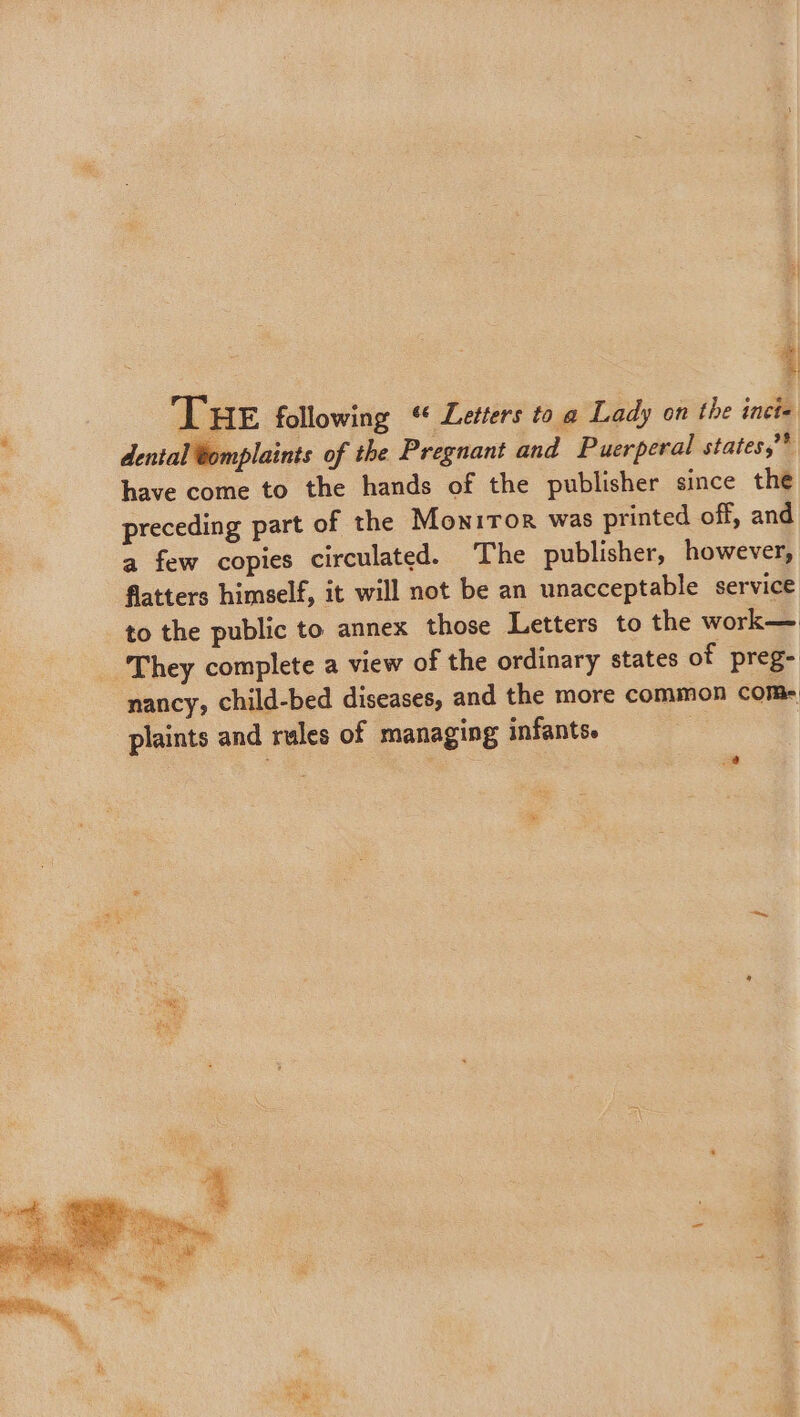 | THE following “ Letters toa Lady on the incie dental tomplaints of the Pregnant and Puerperal states,”* have come to the hands of the publisher since the preceding part of the Monitor was printed off, and a few copies circulated. The publisher, however, flatters himself, it will not be an unacceptable service to the public to annex those Letters to the work— _ They complete a view of the ordinary states of preg- nancy, child-bed diseases, and the more common com- plaints and rules of managing infants.