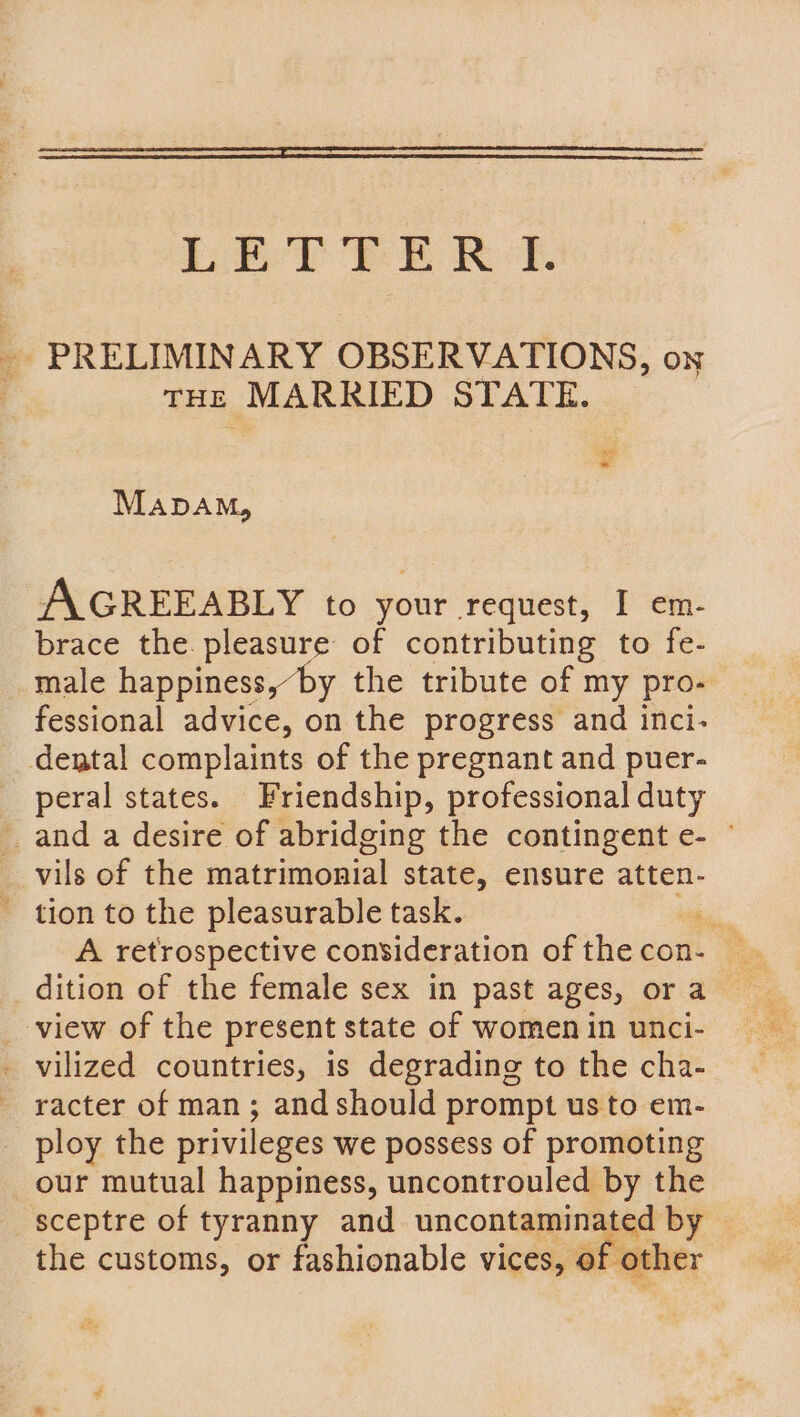 Le TY eR Ref. _ PRELIMINARY OBSERVATIONS, on : tHE MARRIED STATE. Mapam, AGREEABLY to your request, I em- brace the. pleasure of contributing to fe- male happiness,“by the tribute of my pro- fessional advice, on the progress and inci- dental complaints of the pregnant and puer- peral states. Friendship, professional duty and a desire of abridging the contingent e- © _ vils of the matrimonial state, ensure atten- - tion to the pleasurable task. rel A retrospective consideration of thecon- dition of the female sex in past ages, or a _-view of the present state of women in unci- - vilized countries, is degrading to the cha- — racter of man; and should prompt us to em- _ ploy the privileges we possess of promoting our mutual happiness, uncontrouled by the sceptre of tyranny and uncontaminated by — the customs, or fashionable vices, of other