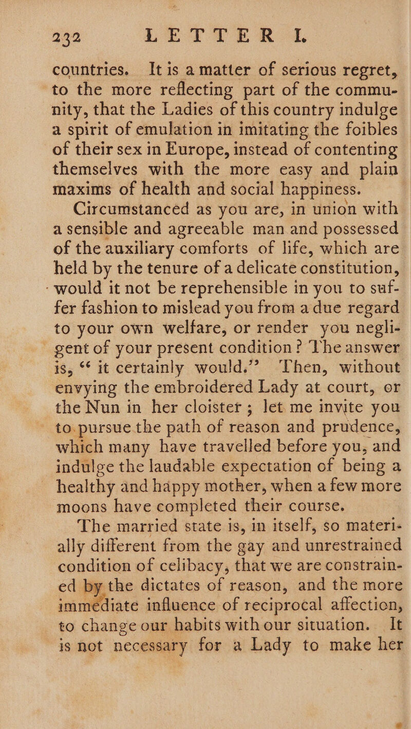 countries. Itis amatter of serious regret, to the more reflecting part of the commu- nity, that the Ladies of this country indulge a spirit of emulation in imitating the foibles of their sex in Europe, instead of contenting themselves with the more easy and plain maxims of health and social happiness. Circumstanced as you are, in union with a sensible and agreeable man and possessed of the auxiliary comforts of life, which are held by the tenure of a delicate constitution, ‘would it not be reprehensible in you to suf- fer fashion to mislead you from a due regard to your own welfare, or render you negli- gent of your present condition? The answer is, °* it certainly would.” Then, without envying the embroidered Lady at court, or the Nun in her cloister; let me invite you to. pursue the path of reason and prudence, which many have travelled before you, and indulge the laudable expectation of being a healthy and happy mother, when a few more moons have completed their course. The married state is, in itself, so materi- ally different from the gay and unrestrained condition of celibacy, that we are constrain- ed by the dictates of reason, and the more immediate influence of reciprocal affection, to change our habits with our situation. It is not necessary for a Lady to make her