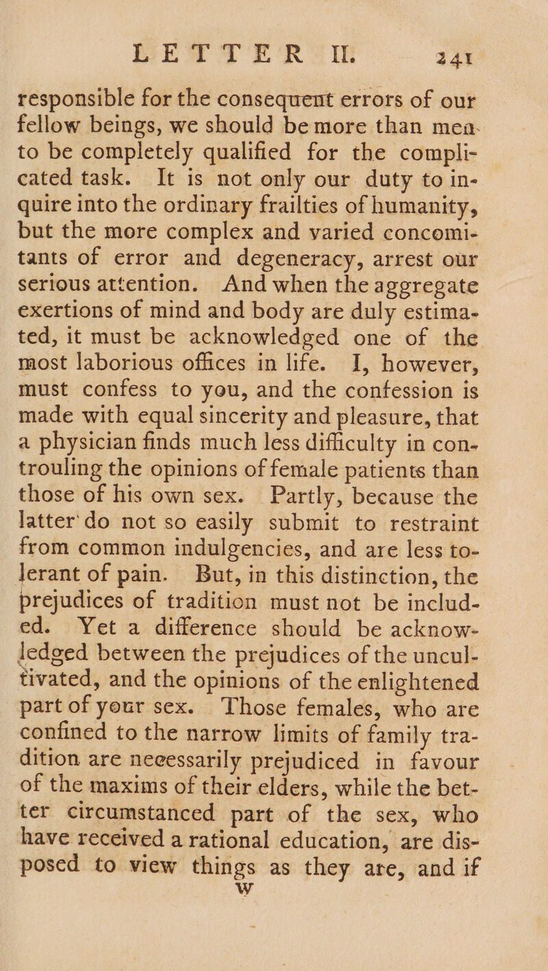 responsible for the consequent errors of our fellow beings, we should be more than mea. to be completely qualified for the compli- cated task. It is not only our duty to in- quire into the ordinary frailties of humanity, but the more complex and varied concomi- tants of error and degeneracy, arrest our serious attention. And when the aggregate exertions of mind and body are duly estima- ted, it must be acknowledged one of the most laborious offices in life. I, however, must confess to you, and the confession is made with equal sincerity and pleasure, that a physician finds much less difficulty in con- trouling the opinions of female patients than those of his own sex. Partly, because the latter'do not so easily submit to restraint from common indulgencies, and are less to- Jerant of pain. But, in this distinction, the prejudices of tradition must not be includ- ed. Yet a difference should be acknow- ledged between the prejudices of the uncul- tivated, and the opinions of the enlightened part of your sex. Those females, who are confined to the narrow limits of family tra- dition are neeessarily prejudiced in favour of the maxims of their elders, while the bet- ter circumstanced part of the sex, who have received a rational education, are dis- posed to view things as they are, and if Ww