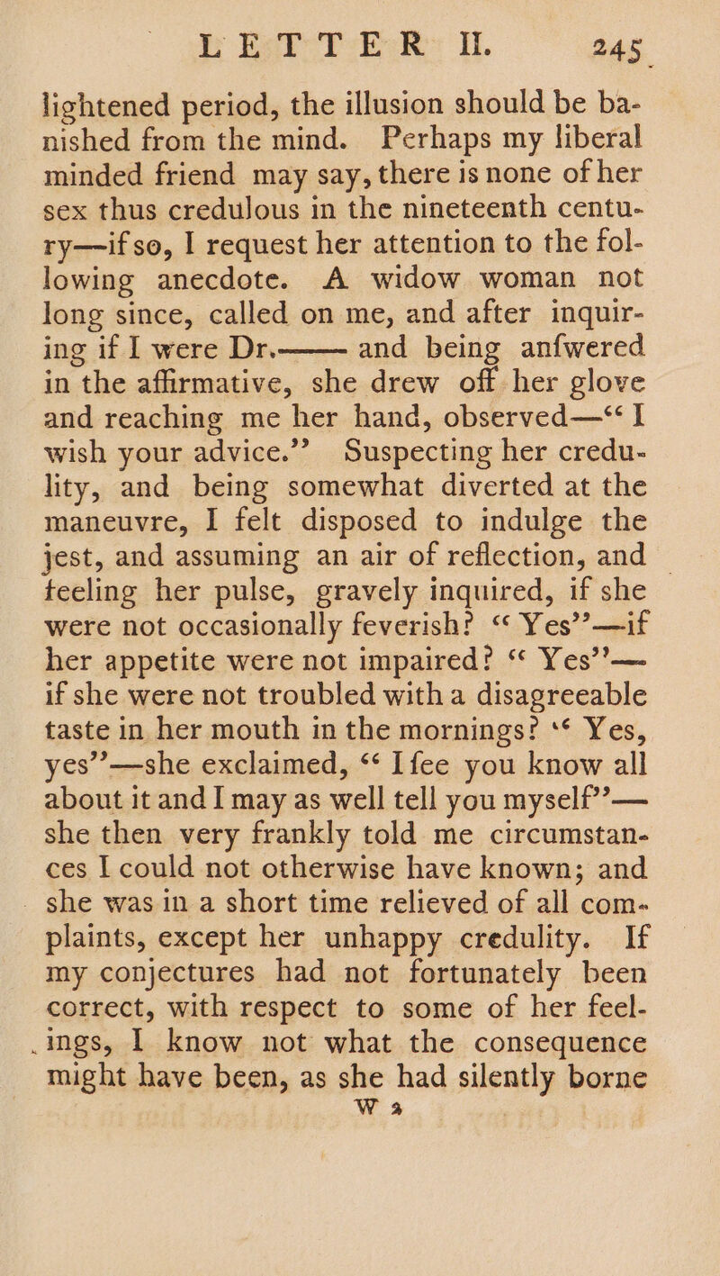 lightened period, the illusion should be ba- nished from the mind. Perhaps my liberal minded friend may say, there is none of her sex thus credulous in the nineteenth centu- ry—if so, I request her attention to the fol- lowing anecdote. A widow woman not long since, called on me, and after inquir- ing if I were Dr. and being anfwered in the affirmative, she drew off her glove and reaching me her hand, observed—“ I wish your advice.”? Suspecting her credu- lity, and being somewhat diverted at the maneuvre, I felt disposed to indulge the jest, and assuming an air of reflection, and | teeling her pulse, gravely inquired, if she were not occasionally feverish? ‘“‘ Yes’? —if her appetite were not impaired? ‘* Yes’’— if she were not troubled witha disagreeable taste in her mouth in the mornings? ‘** Yes, yes’’—she exclaimed, ‘* Ifee you know all about it and I may as well tell you myself’? — she then very frankly told me circumstan- ces I could not otherwise have known; and _ she was in a short time relieved of all com- plaints, except her unhappy credulity. If my conjectures had not fortunately been correct, with respect to some of her feel- .ings, | know not what the consequence might have been, as she had silently borne W 3